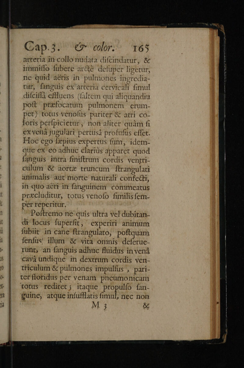 arteria in collo nudata difcindatur, &amp; immiífo fubere arcte defuper ligetur, ne Quid aéris in pulmones ingredia- cur, fanguis ex arteria cervicali fimul difciffà eflluens (faltem qui aliquandiu pott ptefocarum pulmonem erum- pet) totus venolüus pariter &amp; atri co- loris perfpicietür, non aliter quam fi ex vehà jugulari pertusà profufüs cffet. Hoc ego fzpius expertus futm, idem- que ex eo adhuc clariüs apparet quod fanguis intra finiftrum cordis venrri- culum &amp; aorte rruncum ftranpulati animalis aut morte naturali confedti, 4 7 € runt, an fanguis adhuc fluidus in vená cava undique in dextrum cordis ven- triculum &amp; pulmones impulfus , pari- ter floridus per venam pneumonicam tOtus rediret; itaque propulfo fan- guine, atque infufllatis fimul, nec non M 5 &amp;