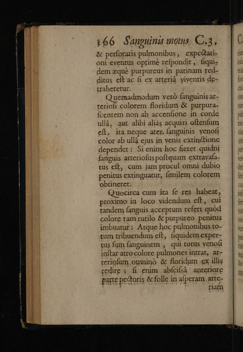 &amp; perforatis pulmonibus, expceótati- oni eventus oprime refpondit, fiqui- dem zqué purpureus in patinam red- ditus eft ac fi cx arterià yiyentis de- traheretur. Quemadmodum vcró fanguinis ar- teriofi colorem floridum &amp; purpura- fcentem non ab accenfione in corde ullà, aut alibi aliàs acquiri oftenfum cít, ita neque ater. fanguinis yenofi color ab ulláà ejus in venis extinctionc depender: Si enim hoc fieret quidni fanguis atteriofus poftquam extrayafa- tus cít, cum jam procul omni dubio penitus extinguatur, fimilem colorem obtinerct. : J Quocirca cum ita fc res habeat, proximo in loco videndum eft, cui tandem fanguis acceptum refert quod colore tam rutilo &amp; purpureo penitus imbuatur: Atque hoc pulmonibus to- tum tribuendum eft, fiquidem exper- cus fum fanguinem , qui tetus venofi inftar atro colore pulmones intrat, ar- teriofüm omninó &amp; floridum ex illis redire ; fi enim abícifsà anteriore partc petris &amp; folle in aperam artc- : nam