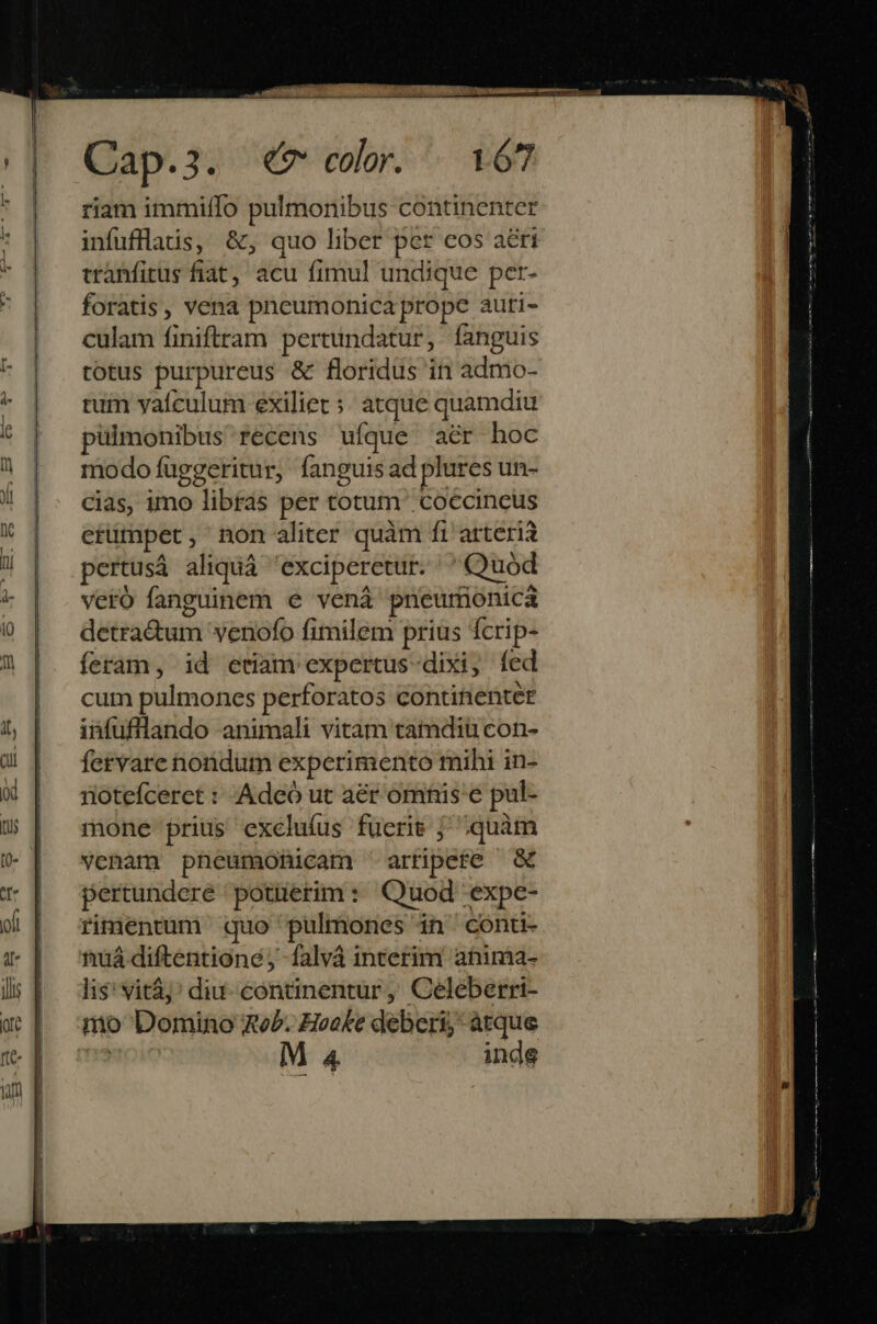 riam immiífo pulmonibus continenter infufflatis, &, quo liber per cos aéri tranfitus fiat, acu fimul undique per- foratis , vena pncumonica prope auti- culam finiftram pertundatur, fanguis totus purpureus & floridus in admo- tum yaículum exiliet ;: atque quamdiu pulmonibus recens ufque aér hoc modo fuggeritur, fanguis ad plures un- cias, imo libras per totum coccincus etümpet , non aliter quàm fi arteria pertusá aliquá 'exciperetur. | Quód veró fanguinem e vená pneurionica detradum venofo fimilem prius fcrip- feram, id etiam expertus-dixi, fed cum pulmones perforatos contitienter infufllando animali vitam tamdiu con- fervare nondum experimento mihi in- riotefceret : Adeó ut aér omnis e pul- mone prius excluíus fueris j^ quàm venam pheumohicam arripete pertundere potierim : Quod -expe- rimentüm quo pulmones in conu- nuá diftentione; -falvá interim anima- li$' vitàj' diu- continentur, Celeberri- mo Domino ReP. Hooke deberi; atque