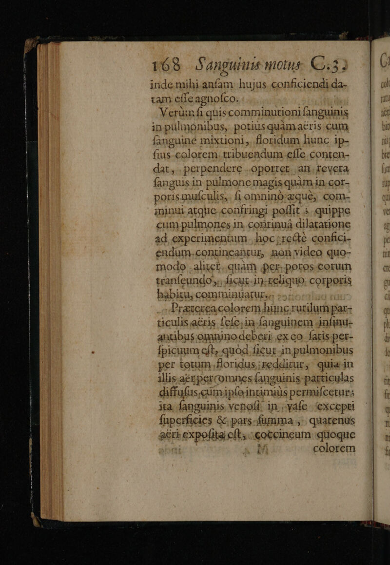 TÓ8 anguium motus (Q4) inde mihi anfam: hujus conficiendi da- tam cite agnofco. Verümfi quis comminutioni fanguinis in pulmonibus, potius quamaéris cum fanguine mixtioni,. floridum hunc ip- fuus colorem. tribuendum.efle conten- dat, per penogre oportet... arr. revera fanguis in pulmone magis ;quàm in cor- poris mufculis,. fi omninó:zqué, com- ininui atque. confringi potlit ; quippe cum pulmone 's in. conrinua dilatatione ad experimentum hoc:re&amp;é confici- endum.contincabtur mon video quo- modo .alitet quàm per. poros corum tranfeundo; ficuc-in-zeliquo: corporis babitu, comminuüaturso .- | Praxexeacolorem] hünc rutilum par- ticulis aris feíc;in fanguinem infinu- antibus opanino deberi exco faris. per- Ípicuum eft, quod ficur in pulmonibus per totum, floridus;redditur, quia in illis. aet jperromnes íanguinis párticulas diffufus, ciümipíeingmaus permufceturs jta fanguinis venofi in.yáfe excepti fuperficies &amp; pars fumma ,'. quatenus acri expofita eft; coceincum quoque colorem