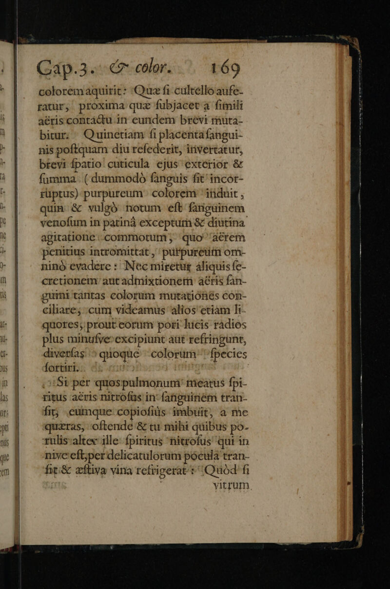 EE X. Cap.3.- 7 color. t69 coloremaquirit: Quz fi cultello aufe- ratur, proxima quz fubjacet à fimili aéris contádu in eundem brevi rmuta- bitur. Quinetiam fi placentafangui- nis poftquam diu refederit, invertatur, brevi fpatio cuticula ejus exterior &amp; fumma | ( dammodo fanguis fit incor- rüptus) purpureum colorem ' iriduit , quia &amp; vulgó notum eft fariguinem. venofum in patinà excepturi &amp; diutina agitatione ..commotum - quo aerem penitius intromittat , 'pürpuretüim om- ninó evadere : Nec miretur áliquis fc- cretionem: aut admixtionetn: aeris fan- gummi tantas colorum mutationes con- ciliare; cum videamus alios etiam Ti- quores;prout.corüm pori lucis radios plus minufye^excipiunt áüt refringunt, diverías. ^ quoquc. colorum fpecies fortiri. i HR US ! Si per quospulmonuri' niearus fpi- ritus aeris nitrofus in: fatiguinem tran- fi; eumque copiofids imbuit, a me quizras, oftende &amp; tu mihi quibus po- rulis:altex 1lle: fpiritus nitrofus qui in nivc efbyper delicatulorum pocula tran- fit:&amp; zftiva vina refrigerat: Quod fi | yitrum.