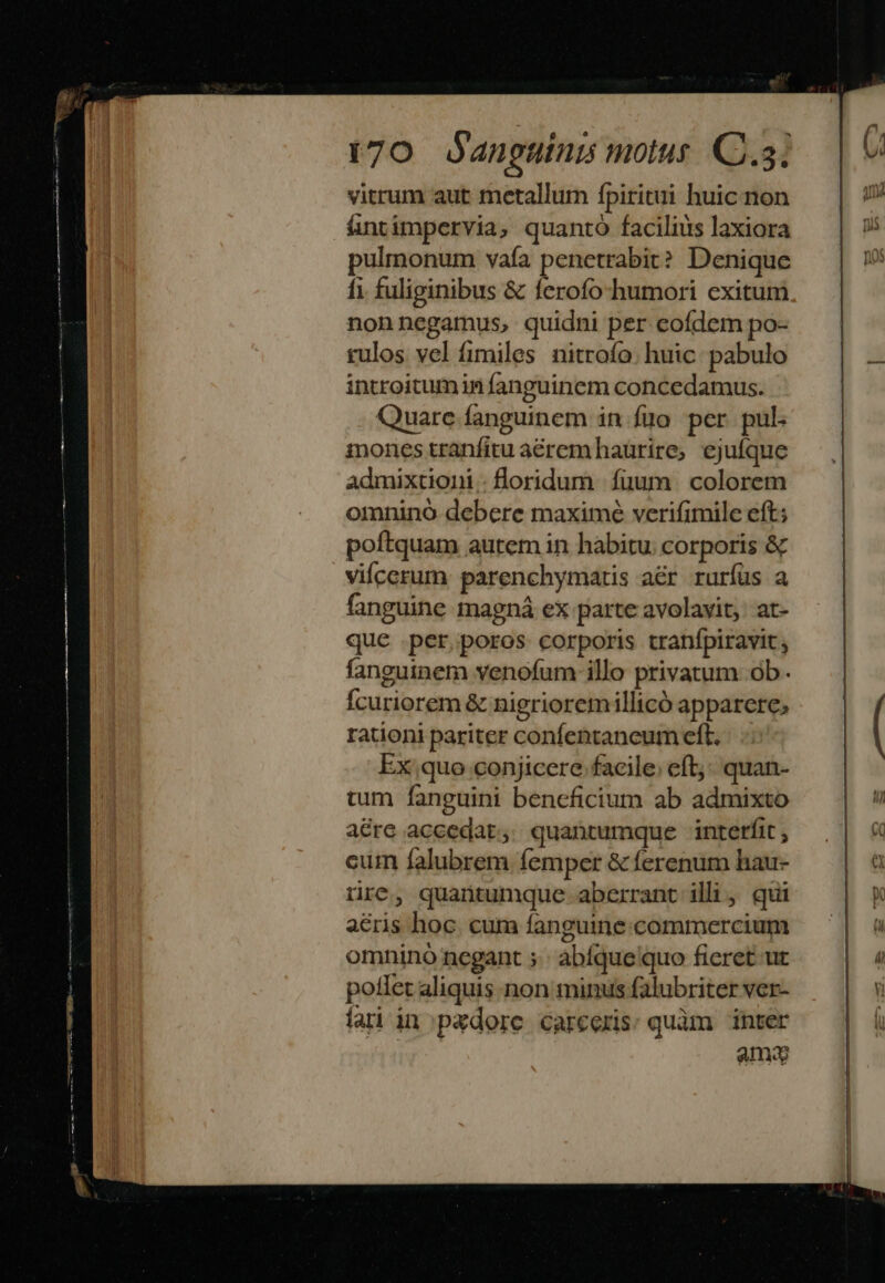 MEER s Res a ne t70 anguínis motut. C. vitrum aut metallum fpiritui huic non ántimpervia, quanto facilius laxiora pulmonum vafa penetrabit? Denique fi fuliginibus &amp; ferofo-humori exitum nonnegamus, quidni per eofdem po- rulos vel fimiles nitrofo. huic: pabulo introitumin fanguinem concedamus. Quare fanguinem in fiüo per pul. mones tranfitu aéremhaurire, ejufque admixtioni.floridum fuum. colorem omninó debere maximé verifimile eft; poftquam autem in habitu. corporis &amp; vifcerum: parenchymatis aér ruríüs a fanguine magná ex parte avolavit;: at- que .per,poros corporis tranfpiravit , fanguinem venofum illo privatum ob. Ícuriorem &amp; nigrioremillicó apparere; rationi pariter confentaneum eft. Ex quo conjicere facile; eft; quan- tum fanguini bencficium ab admixto aere accedat, quantumque interfit , cum falubrem femper &amp; ferenum hau- rre, quantumque aberrant illi, qui acris hoc. cum fanguine. commercium omnino negant ;.: abíque quo fieret ut potlet aliquis non minus falubriter ver- fari in pxdore carceris: quàm inter anu
