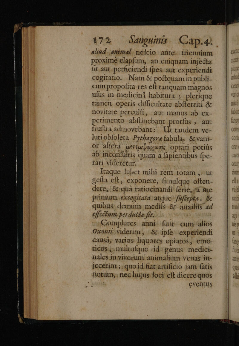 € m Aliud. animal. neicio ante... triennium proxime elapíum, an cuiquam injecta fit aut. perficiendi fpes. aut experiendi cogitatio. Nam &amp; poftquam in publi- cum propofita res eft tanquam magnos ufus in mediciná habitura ; plerique tamen opcris difficultate abfterriti &amp; novitate perculfi, aut manus ab ex- perimento -abftinebant prorfus , aut fruftra admovebant: | Ut tandem ve- lutiobfoleta Pyzbagerefabula, &amp;vani- or altcta uereuijvxsei; optari potis ab incanfuültis quam a fapientibus fpc- rari videretur. Itaque lubet mihi renr totam ,- uc gcíta eft, exponere, fimulque often- dere, | &amp;:quiá ratiocinandi' ferie, /à fme prinaum. excogitata atque fufcepta, &amp; quibus: demum , mediis -&amp; auxiliis 44 effectum. perduia fet. Coinplures. anni funt. cum alios Oxazii viderim ; .&amp; ipfe experiendi causa; varios liquores opiatos, eme- ticos 4; multofque id genus medici- nales.in vivorum. animalium venas in- Jecerim ; . quo id fiat artíficio jam fatis notum; nec hujus loci cft dicere quos eycntus