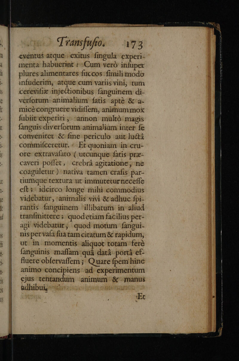 hl — PBÀ8 qvansfufo. — 73 menta- habuerint : Cum veró infuper plures alimentares fuccos fimili modo infuderim, atque cum variis vini; tum cerevifie injectionibus fanguinem di- verforum: animalium fatis: apté &amp;-a- micé congruere vidiffem, anirnummox fubiit'experiri;.-annon muültó magis fanguis diverforum animalium inter fe conyeniret &amp; fine periculo aut lucta commifccretur. «Et quoniam in: cru- ore: extravafato ( utcunque fatis prz- caveri poffet, crebrá agitatione , ne coaguletur ): nativa 'tamen crafis par- dumque textura ut immutetur neceffe cft ;' idcirco longe mihi commodius videbatur, animalis vivi &amp; adhuc fpi- ranis fanguinem illibatum. in aliud tranfmittere 5. quodetiam facilius per- agi videbatür, quod motum fÍàngui- nis pervafa fua tam citatum &amp; rapidum, ut in momentis. aliquot totam 'feré fanguinis maffam quá datá- portá ef- fluere obfervaffem ;; Quatre fpem hinc animo concipiens ad. experimentum cjus tentandum animum &amp;- manus adhibui, | ; 'Et Lu