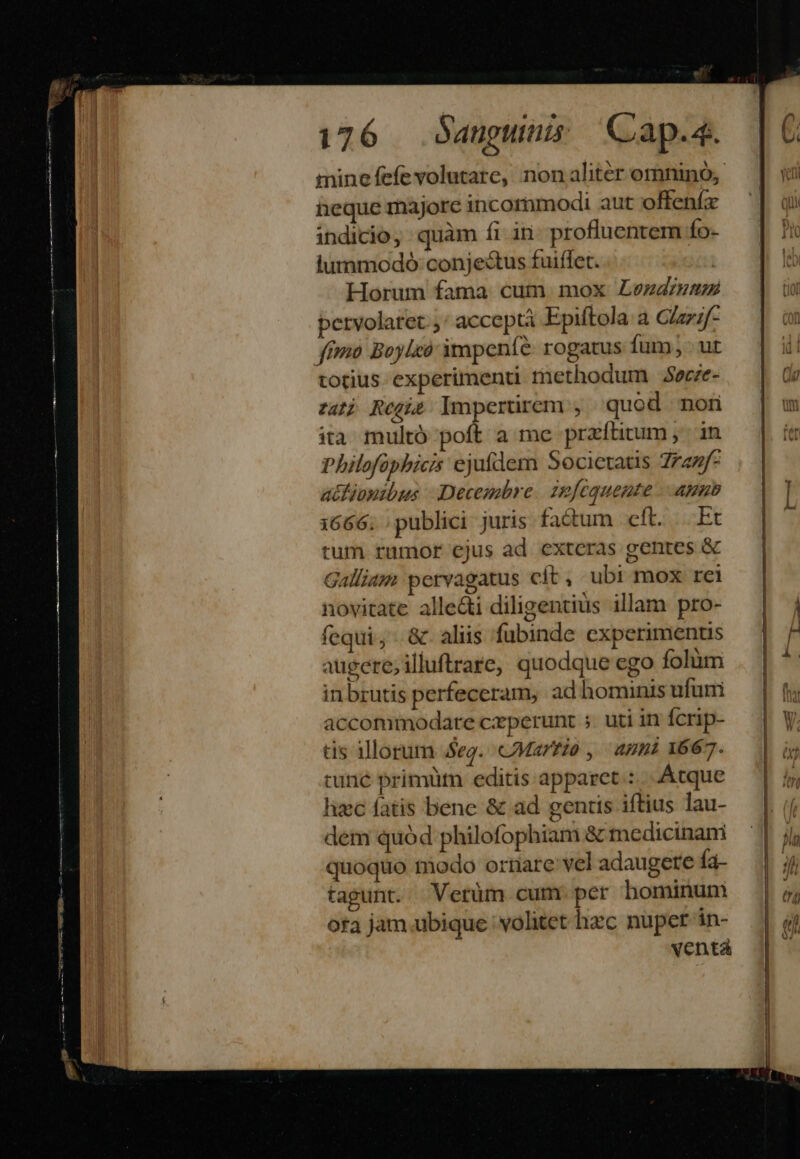 Mises PERDERE. E LL 176 | Sanguinis Cap.4. mine fefevolutare, non aliter omnino, heque majore incommodi aut offenfa indicio, quàm fi in: profluentem Ío- lummodoó:conjecstus fuiffet. | Horum fama cum mox Lezadrzme pervolatet.;' acceptà Epiftola a C/az;f- totius experimenu methodum $ecze- zat) Regi Impertirem , quod mon ita multó poft a me praftirum ,'— in Philofphicis ejufdem Societatis Zranf- atfipnibus |. Decembre. zefequente anno 1666; publici juris factum clt. Et tum rumor ejus ad exteras gentes &amp; Galliam pervagatus cít, ubi mox rei novitate alle&amp;i diligentius illam pro- fequi, &amp;. aliis fubinde experimentis augere, illuftrare, quodque ego folàm inbrutis perfeceram, ad hominis ufuni accommodare ceperunt ;. uti in Ícrip- tis illorum eg. Martio , anni 1667. tunc primüt editis apparet: .Atque hzc fatis bene &amp; ad gentis iftius lau- dem quód philofophiam &amp; medicinani quoquo todo orriarevel adaugete fa- tagunt. Verüm cum. per hominum ofa jam.ubique volitet hec nupet in- venta P—-