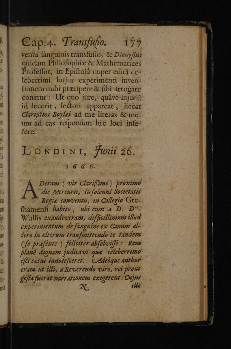 Capi. Vransfuho; ^ 17? verita fanguinis vransfufio, &amp; D/ozyf/zs quidam Philofophix &amp; Mathematices Profeflor, in Epiftolà nuper edità ce léberrimi hujus experimenti inven- tionem mihi przripere &amp; fibi arrogare conetur: Ut quo jüre;- quáve injugi$ id fecerit , ledtori appareat, liceat Clarifgi Beyle? ad me literas &amp; me- um ad eas reíponfüm hic loci infe- fere. LoswpiNur, 7unii 26. I6 G6 6. ( Deram (viv Clariffume) proximo die Mercurii, in folenni Soctetata Reeie comventu, in Collegio Gre- fhamenfi Jabzto, ubicum a D. D. Wallis exaudzuveram, diffcilliguum illud éxperimentum de fanguine ex Canum al- Zero ia alterum tranfeaittendo te Tandem (fe prafémte ) felicitér abfolviffe : Rem plauà dignam judicavi qua celeberrimo jfi catus inmosefcerez.. C 4deóque author eram ut illi, «Reverendo viro, rei prout geftafuerak narrationem exigérent : gis | : j