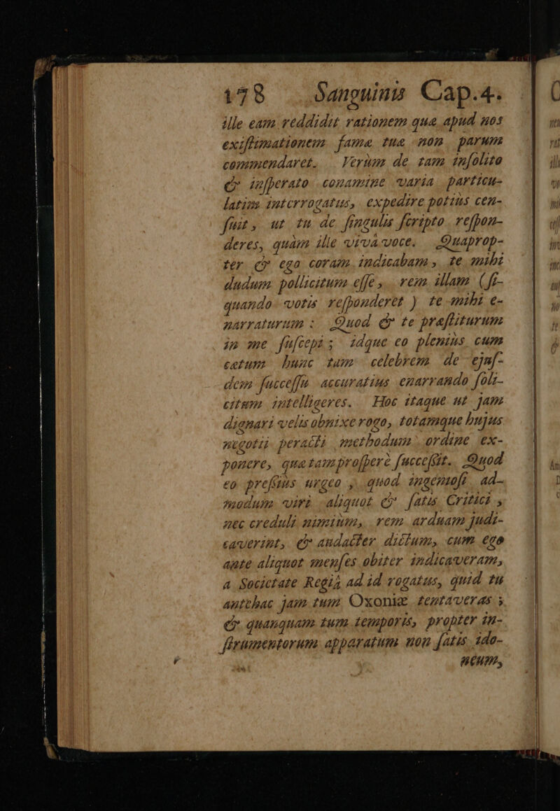 vm E BEEN ME D M uL crei , 178 — Sanguina Cap.4. ile eam reddidit rationem qua apud ues exiflumationem. fame tue mon parum caopumendaret. — Verum de. sam 4n[olito Qr jufperato: comamtne varia. parttcu- latine suterrogatus, expedire potins CeZ- fem. ut fu de fingulis Jeripto refpan- deres, quam ille vivauece, | Quaprop- tr (Qv €go COTAP indicabam , te. amibz dudum: pollicitum «ffe ,.. rem Jam. (f- quando 277773 re[pouderet ) fe mihi e- parraturum : Quod. dr te prafiiturum jn me fufcepi; zdque eo plenius. cum cetum bunc dams celebrem de ejn[- dem. uccef]tt acer aL IS egarrando fo/z- citum. iptelligeres. — Hoe itaque ut Jam diqnart velis obnixe rogo, totamque pujus ntgota peracta methodum ordine ex- ponere, qua sam profperà fuccefit.. Quod eo prefüns urgeo , quod anaenmuft | ad- modum. viri. aliquat e fatis, Criticd uec creduli. nimium, reza. arduam judi- caueript,. C audacter. dicium cum ego ante aliquot suen[es obiter 1ndicaueram, a Societate Regis ad id rogatus, quid ?u autthac Am. tuam Oxoniz £ZezftAveras s e quamquam tum Legapürit, propter iu- eum,