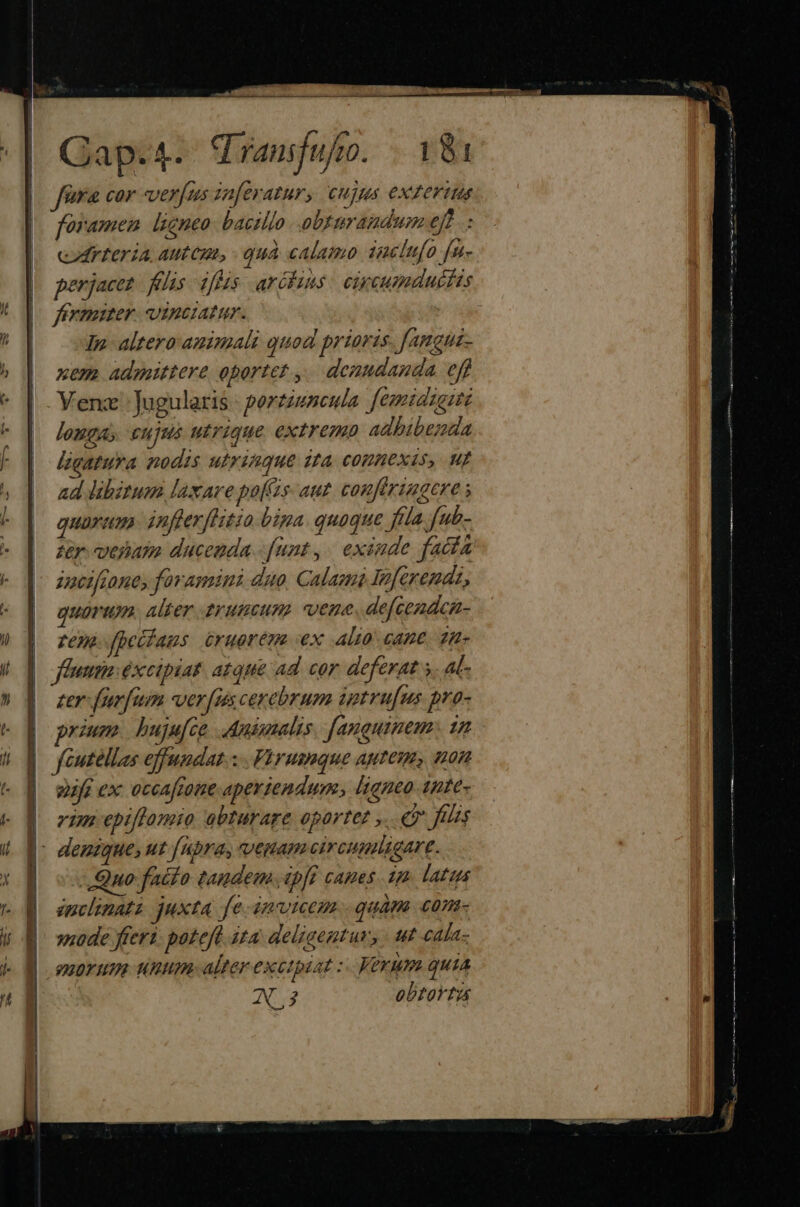 fera cor veras zaferatur, CHjAus CXTEFIM foramen ligneo. baczllo obrurandum ef: cod teria, autepn, - quà calamo iuelufo [n erjacez - felis iftis aréfins: cipcumducfis feymiter. vinctatur. | In altero animali quod prioris. [amgua- xem admittere oportet ,. denudanda eff Yenz : Jugularis - porziuseuta. femidze:te longa; cujus utrique extremo adhibenda lbgatura nodis utrinque it COHHEXIS, MI ad libitum laxare pos aut. confiringere s quarum. infterfltzo bipa. quoque fla fub- zer. vesiata ducenda - funt ,. exinde facfa anciano, fovamini duo, Calasa Inferendz, quorum. alter trumcum vene defcendca- | 7e ffectans £rugren ex .Al10 cane. 24» ]| ffuum:éxcipiat. atque ad cor deferat s. at- zer foren versas cerebrum ietru[us pro- prium. buju[ce. Antmalis. [auguimem- 12 | fcutellas effundat.: . Phrumque agtem, uon | wifgex occaftone aperiendum; ligneo. 1nte- B ozmnepiftamio abturage oportet ». e fis |: deuzque, ut [upra, venam circupaligare. uuo facto tandem. apfé cames. 1p. latius inclinati juxta fe invicem. qudm. con- vide fteri: poteft ita delzaentur, - ut cala- QROTHIR HUI Alter exctpiat : Verum quia W3 obtortus