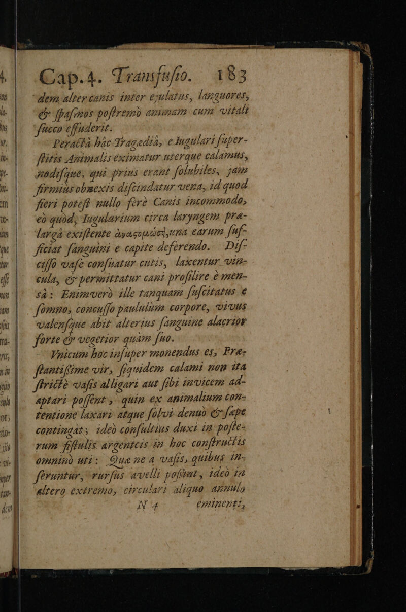 aci   Qap.4. dransjufo. 183 dem alter canis inter ejulatus, lamguores, * qo e gpafmos pofhresmb amiaam cum vitalt W |. faece effuderit.  Peratta bác 3rac eda, e ugulari faper- . | — fRMitzs .Agimmalzs excimarur urerque CAÍATAMS,, j- ebdifque, qui prius erant folubiles,. jam W |o fegxusobmexis difcimdatur vega, jd quod 2 fferi poteft mullo fere. Cants incommoda, v eo quod, Tugulavium cirea larynugem. pra- 4n larea exiflenre àyaguutioita CATH. f*f- m | — ffezat famgumi e captte deferendo... Dif- w'| eif wafe can[uatur cutis, laxentur vtt (|o cula, cr permitratur cani proflire e men- sà: Epimwverb ille tanquam [ufcitatus e fomno, concuffo paululims. corpore, «urvus valenfque abit. alterius [anguine alacrior farte e vesetior quam fno. Voicum hoc ip[uper unendus es, Pr&amp;- antiffime vir, fiquidem calami uom zta ftriclà vafis alliaari aut fpbà tarumem 4d- aptari po[fept , quim ex animalium con- zentioue laxari. atque folui denuo cfr fepe comtingat, ideb confultius duxi in pofte- yum futi AY Genteis 08 boc confprucits 0nmntuó uri: Quae nea vafts, quibus 4n- feruntur, vur[fus avelli pofumt , zde 14 Altero extremo, circulari aliquo. apnula N4 CHHnaentz, t