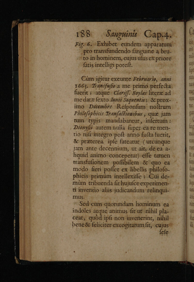 E) $ Fig..6. Exhibet eundem apparatuni pro transfundendo fanguine a bru- to in hominem, cujus ufus cX priore fatis intelliget potefl. Cüm igitur exeunte Februario, anni 1665. Tiamsfufío a me primo perfecta fuerit ; atque Clarz/f^ Boylez liters ad me datz fexto Jgzz Seguentis s: Sc prox- imo | Decembre Refponfum! noftrum Philofophzcrs Tranfactiomibus , quz jam tm .'typis mandabantur, infertum : Dzonyfii autem nulia fuper.ea re men- tio nifrintegro poft anno facta fucrit, &amp; praterea ipíe fateatur ( utcunque jam ante decennium, ut ait, de ea. a- wansfufionem :poffibilem | &amp;' quo ea modo fieri poflet ex libellis philofo- phicis: primum intellexiffe ;..Cui de- müm tribuenda fit hujufce experimen- ü invenuo aliis judicandum relinqui- mus. Sed:cum quorundam hominum ea indoles atque animus fit ut. nihil pla- ceat, quód ipfi non invenerint, nihil bene &amp; feliciter excogitatum fit, cujus fele E m — £2 — — T 7 E t7») I - c [ Z F7 E E LLL RR