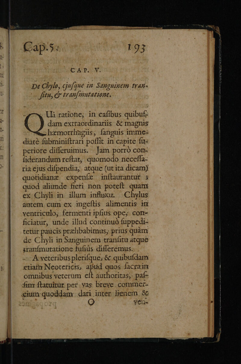 De Chylo, cju[que zm Sanguinem trafi- fitu, cr tranfmutatione, , La ratione, in cafibus quibuf- dam extraordinariis &amp; magnis .hemorrhagis, fanguis imme- diácà fubminiftrari poffit in ca pite fu eriore differuimus. | Jam porró con- íiderandum reftat, quomodo neceffa- ria ejus difpendia; atque (ut ita dicam) quotidianz expeníz inftaurantur ; quod aliunde fieti non poteft. quam ex Chyli in. illum inftaxu. .Chylus autem. cum ex ingeflis alimenus in ventriculo, Feramemri ipfius ope; con- ficiatur, unde illud continuó fuppedi- tetur paucis pralibabimus, prius quàm de Chyli in Sanguinem tranfitu atque iranímutatione fufiüs differemus. A: veteribus plerifque; &amp; quibufdam etiat Neotericis, apud quos facrain omnibus veterum eít authoritas; paf- finr ftatuitur per. yas breve. commer- gium quoddam dari . inter ]ienem 8&amp;5 yeli-