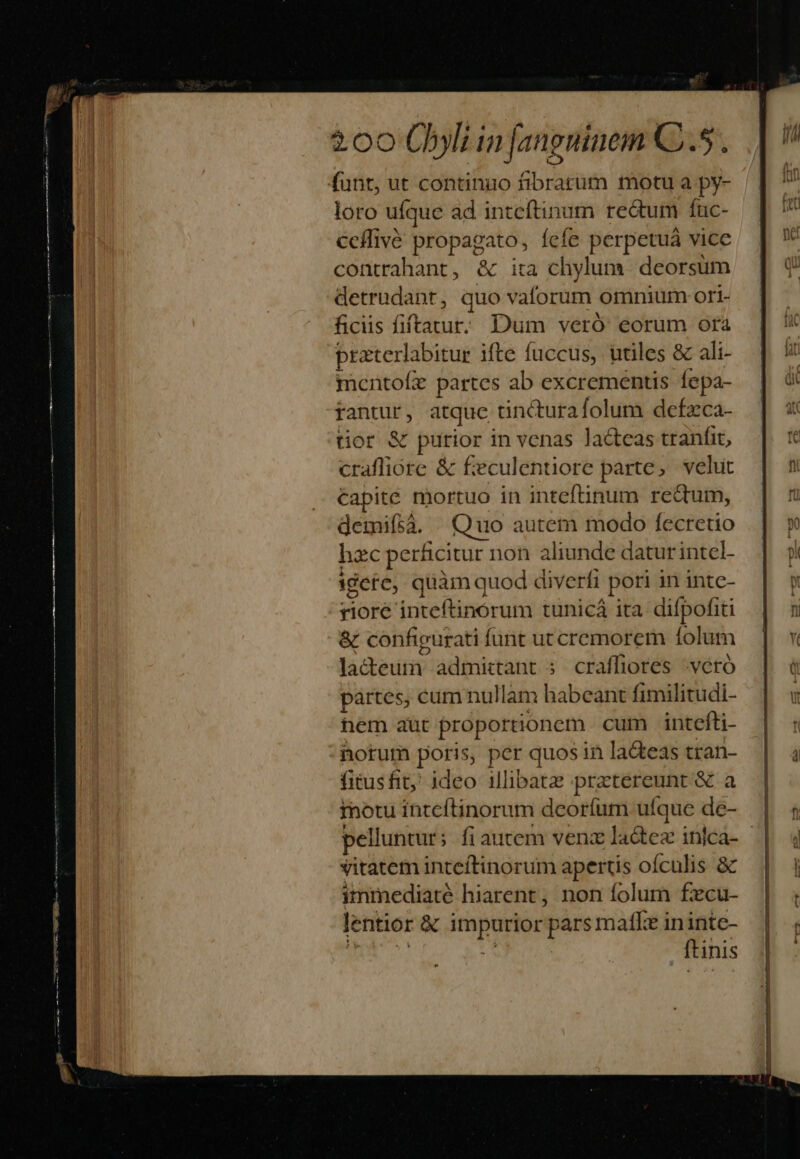 funt, ut continuo fibrarum motu a py- loro ufque ad inteftinum re&amp;tum fuc- ceflivó propagato, fefe perpetuá vice contrahant, &amp; ita chylum. deorsum detrudant, quo vaforum omnium ort- ficiis fiftavur. Dum veró eorum ora praterlabitur ifte fuccus, utiles &amp; ali- mcntofe partes ab excrementis fepa- rantur, atque tincturafolum defzca- tior &amp; purior in venas Jacteas tranfit, craffiore &amp; f:eculentiore parte, velut Capite mortuo in inteftinum reum, demifà. Quo autem modo fecretio hzc perficitur non aliunde daturintel- igete, quàm quod diverfi pori in intc- riore inteftinórum tunicá ita difpofiti &amp; configurati funt utcremorem folum lacteum admittant 5 craffiores veró partes, cum nullam habeant fimilitudi- hem aut proportionem cum intefti- notum poris, per quos in lacteas tran- fitusfit; ideo illibatz :pretereunt &amp; a b inotu itteítinorum deoríum ufque de- vitatem inteftinorum apertis oífculis &amp; immediaté hiarent, non folum fecu- lentior &amp; impurior pars matke ininte- WA k | ftinis Bo