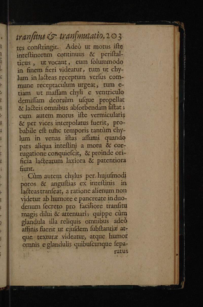 tes confiringit.. Adeó ut motus ifte inteftinorum continuus &amp; periftal- ticus, ut vocant, eum folummodo in finem fieri videatur, tum ut chy- lum in la&amp;eas receptum verfus com- mune receptaculum urgeat, tum c- tiam ut maffam chyli e ventriculo demiffam deorsàm ufque propellat &amp; la&amp;teis omnibus abforbendam fiftat ; cum. autem morus ifte vermicularis &amp; per yices interpolatus fuerit, pro- babile eft tuhc temporis tantum chy- lun in venas iftas. affumi quando pars aliqua inteflini a motu &amp; cor- ficia lacteazum laxiora &amp; patentora funt. . : :. Cüm autem chylus per. hujufmodi poros &amp; anguílias ex inteflinis in lactcastranfeat, a ratione alienum non videtur ab humore e pancreate in duo- denum fecreto pro faciliore tranfitu magis dilui &amp; attenuari; quippe cüm glandula illa reliquis omnibus. adcó affinis fuerit ut ejufdem fubftantix at- quc rexturz videatur, atque. humor omnis e glandulis quibufcunque fepa- : | ratus