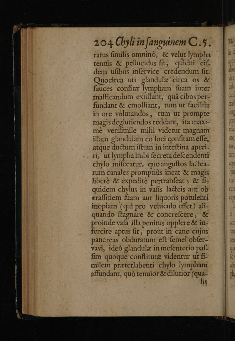uocirca uti glandulx circa os &amp; fauces confitz lympham fuam inter mafticandum extillant, quà cibosper- fundant &amp; emolliant, tum ut faciliüs in ore volutandos, tum ut prompte magis deglutiendos reddant, ita maxi- me verifimile mihi videtur magnam illam elandulam eo loci confitam effe, atque du&amp;um iftum in inteftina aperi- ri, utlympha inibi fecretadeícendenti chylo miíceatur, . quo anguftos lactea- rum canales promptius incat &amp; magis liberé &amp; expedité pertranfeat ; &amp; fi- quidem chylus in vafis la&amp;eis aut ob eraffitiem fiam aut liquoris potulenti inopiam (qui pro vehiculo effet) ali- quando ftagnare &amp; concreícere, &amp; proinde vafa illa penitus opplere &amp; in- fercire aptus fit, prout in cane cujus ancreas obduratum eft femel obfer- vavi, ideó glandulz in mefenterio paf- fim quoque conftitutz videntur ut fi- milem przterlabenti chylo lympham affundanr, quó tenuior &amp; dilutior (qua- | lis