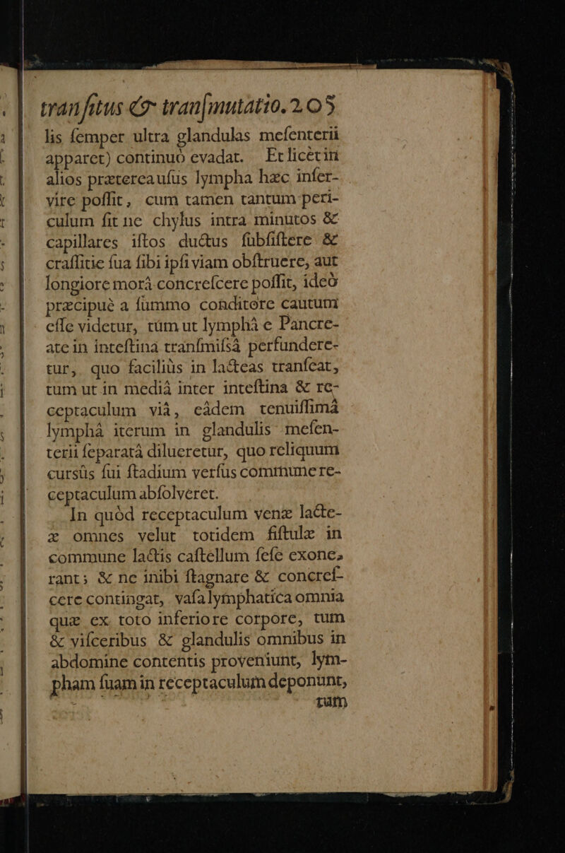 lis femper ultra glandulas mceíenterii apparet) continuo evadat. Ft licecin alios prtercaufus lympha hac infer- vire poffit, cum tamen tantum peri- culum fit ne chylus intra minutos &amp; capillares iftos du&amp;us fübfiftere &amp; craflitie fua fibi ipfi viam obftruere, aut longiore morá concrefcere poffit, ideo przcipue a fummo conditore cautum effe videtur, tüm ut lymphá e Pancre- ate in inteftina tranfmifsà perfundere- tur, quo facilius in la&amp;teas tranfcat, tum ut in mediá inter inteftina &amp; re- ceptaculum vià, cádem cenuiffimá lymphá iterum in glandulis: mefen- terii feparatá dilueretur, quo reliquum curstis fui ftadium verfus communere- ceptaculum abfolveret. —. In quód receptaculum venz la&amp;e- z omnes velut totidem fiftule in commune la&amp;is caftellum fefe exone; rant; &amp; ne inibi ftagnare &amp; concrcí- ccre contingat, vafalymphatica omnia qui ex. toto inferiore corpore, tum &amp; vifceribus &amp; glandulis omnibus in abdomine contentis proveniunt, lym- pham fuam in receptaculum deponunt, ; t1utn