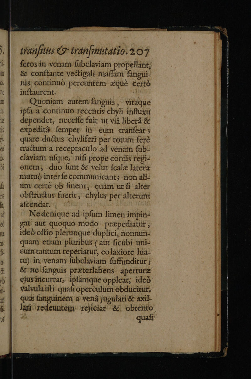 feros in venam fübclaviam propellant; &amp; conftante vectigali maffam fangui- nis continuó pereuntém aique Certó inftaurent. 3 Quoniam autem fanguis ,^ vitaque ipfa. a continuo receniis chyli influxu dependet, necefle füit üt vià liberá &amp; expedità íemper in eum tránfeat; quare ductus chyliferi per totum feré cadum a receptaculo ad venám füb- claviamr ufque, nifi prope cordis regi- onem; duo funt &amp; vclut fcalz latera mutuo interfe cornmunicant; non ali- üm certe ob finem. quàm utfi alter obfttu&amp;tus fuerit, chylus per alterum afcémdat. ; : Nedenique ad ipfum limen impin- eat aut quoquo modo prepediatut , ideo oftio plerunque duplici, nonnun- quam etiam pluribus ( aüt ficübi uni- eum tantum repériatur, colaxiore hia- tu). in; venany fübclaviam fuffunditür ; &amp;r mé fanguis przterlabens. aperture ejusincurrat, ipfamique oppleat; ideó valvulaiiti quafioperculum obducitut; qua fanguiném a vená jügulari &amp; axil- |. lagi redeuntem. rejiciat- &amp; Vigo m quaft