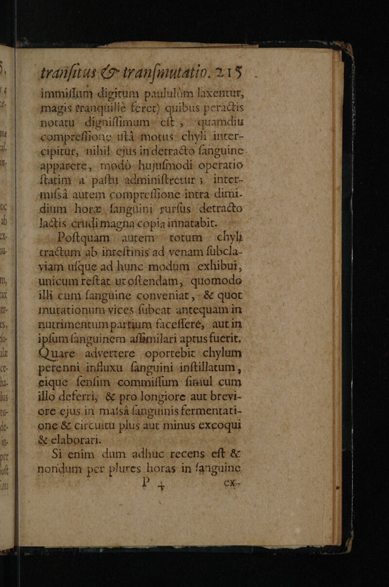 immilfum digitum paululüm laxentut, magis eranqu uli feret) quibus peractis noratu . digniffimum b s quamdiu compre eflione 1tà motus cv inter- cipitur, nihil. cjus in detracto fanguine apparere, nido hujufmodi operauo ftatim a paftu adminiftresur ;.. intct- miísà autem compreffione intra. dimi. dium hore. fanguibi rurfüs detracto la&amp;tis crudi magna copia innatabit. Poftquam arem totum . chyli tractum ab inreftinis ad venam fübcla- viam ufque ad hunc modum | exhibui, unicum reftat. uc oftendam, quomodo ilh cum fanguine conveniat, - &amp; quot inutationum vices fubeat antequam in nutrimentum partium faceffere,. aut in iplum fanguinem affimilari aptus fuerit. Quare advertere oportebiz . chylum perenni infuxu fanguini inftillatum , eique Íenfim commilum fimul cum illo deferri; &amp; pro longiore aut brevi- ore ejus in maísá fanguinis fermentati- one &amp; circuitu plus aut minus excoqui &amp; elaborari. Si enim. dum adhuc recens eft &amp; nondum per plures horas in fanguine íi eX-