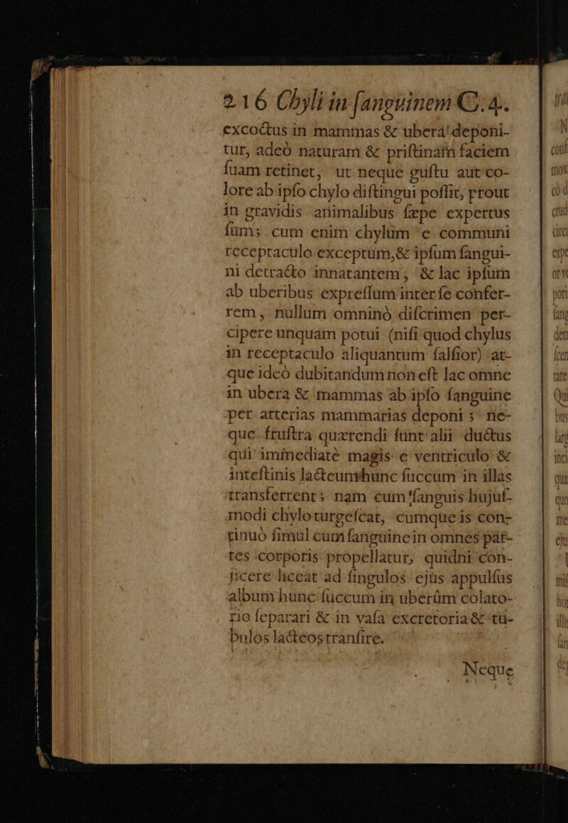 cxcodus in mammas &amp; ubera: deponi- tur, adeó naturam &amp; priftinatn faciem Íuam retinet, ut neque guftu aut co- lore ab ipfo chylo diftingui poffit; prout in gravidis animalibus fepe expertus fum; cum enim chylum 'e communi receptaculo exceptum,&amp; ipfum fangui- ni detra&amp;o innatantem , &amp; lac ipfum ab uberibus expreffum interfe confer- rem, nullum omninó difcrimen: per- cipere unquam potui (nifi quod chylus in receptaculo aliquantum falfior) at- que idcó dubitandumnon eft lac omne in ubera &amp; mammas ab ipfo fanguine per arterias mammarias deponi 5^ ne- quc. fruftra quxrendi funt alii: ductus qui iminediaté magis e ventriculo &amp; inteftinis la&amp;cunrhunc fuccum in illas ttansferrent; nam cum fanguis hujuf- modi chyloturgefcat, cumque is con- rinuó fimul cum fanguincin omnes pát- tes corporis propellatur, quidni Con- pcere liceat ad fingulos ejüs appulías album hunc fuccum in uberüm colato- rio feparari &amp; in vafa excretoria &amp; tu- Pnlos lacteostranfire. |