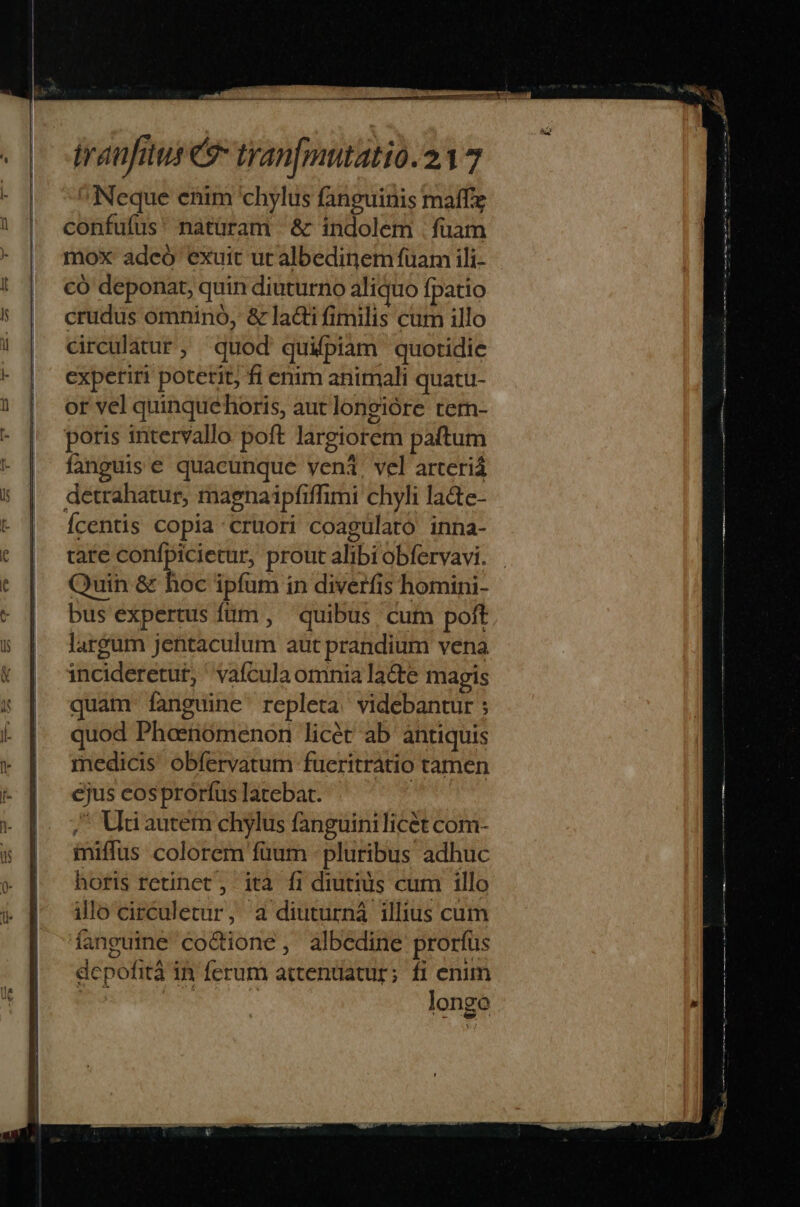 Neque enim 'chylus fanguinis maffz confufus' natüram &amp; indolem . fuam mox adeó exuit ut albedinem fuam ili- có deponat, quin diuturno aliquo fpatio crudus omninó, &amp; lacti fimilis cum illo circulatur, quod quifpiam quotidie cxpetiri poterit, fi enim animali quatu- or vel quinquehoris, aut longióre tern- poris intervallo poft largiorem paftum fanguis e quacunque veni, vel arteriá detrahatur, magnaipfiffimi chyli la&amp;te- Ícentis copia cruori coagülato inna- tare kei pio prout alibi obfervavi. Quin &amp; hoc ipfum in diverfis homini- bus expertus füm , quibus cum poft largum jentaculum aut prandium vena incideretut, ' vafículaomnia lacte magis quam fanguine repleta. videbantur ; quod Phosnomenon licét ab antiquis medicis obfervatum fueritratio tamen ejus cosprorfus latebat. | / Uti autem chylus fanguinilicét com- iniffus colorem füum - pluribus adhuc horis retinet , ità fi diutius cum illo illo circuletur, a diuturná illius cum fanguine codione, albedine prorfus depofità in ferum attenuatur; fi enim BUT UE T longo