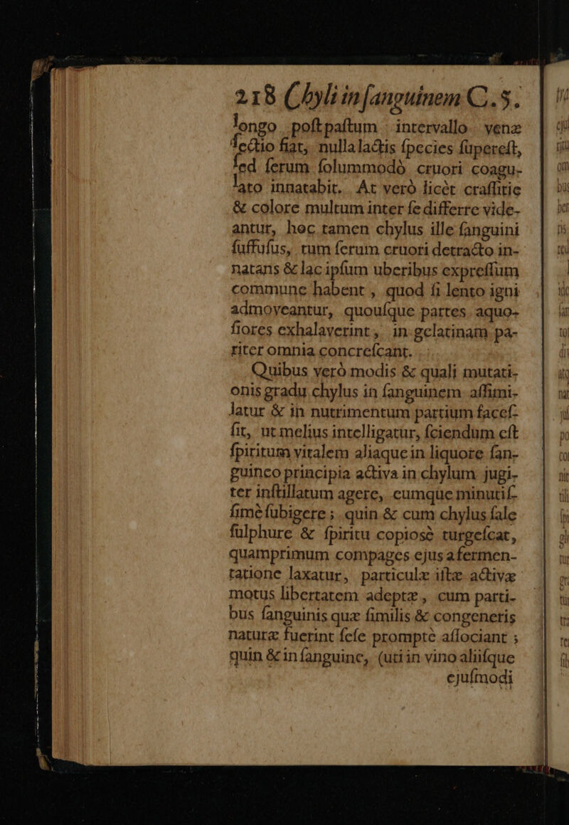 is 218 Cli in Jauguinem C..5. longo .poftpaítum intervallo. venz Tectio fiat. nullaladis Ípccies füpereft, cd ferum folummodó cruori coagu- ato innatabit. |. At veró licet craffitie &amp; colore multum inter fe differre vide- antur, hoc tamen chylus ille fanguini fuffufus, tum ferum cruori detra&amp;o in- natans &amp; lac ipfum uberibus expreffum commune habent , quod fi lento igni admoyeantur, quouíque pattes. aquo- fiores exhalaverint ,. in-gclatinam pa- riter omnia concreícant. Quibus veró modis &amp; quali mutati- onis gradu chylus in fanguinem. affimi- latur &amp; in nutrimentum partium facef- fit, ut melius intelligatur, fciendum cft fpiritum viralem aliaquein liquore fan- guinco principia activa in chylum jugi- ter inftillatum agere, cumque minutif- fime fübigere ;. quin.&amp; cum chylus fale fulphure &amp; fpiritu copiosé turgefcat, quamprimum compages ejus afermen- tatione laxatur, particulz ilb activa motus libertatem adeptz, cum parti- bus fanguinis quz fimilis.&amp; congeneris natura fuerint fcíe prompte affociant ; quin &amp; infanguinc, (utiin vino aliifque Saw cjufmodi