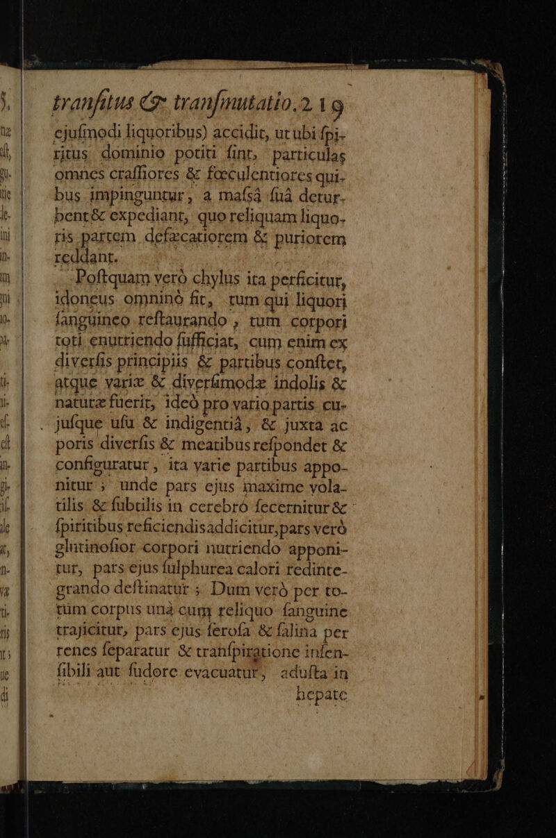 tranfitus C» tanfmutatio.2.1 9 ejufmodi liquoribus) accidit, ut ubi fpi- rtus dominio potiti finr, particulas omncs craffiores &amp; faeculentiores qui. bus impinguntur, a mafsá (uà detur. bent&amp; expediant, quo reliquam liquo- ris partem defzcatiorem &amp; puriorem reddant. Poftquam vero chylus ita perficitur, idoneus omninó fit, tum qui liquorj fanguineo reftaurando , tum corpori toti enurriendo füfficiat, cum enim cx diverfis principiis &amp; partibus conftet, atque varie &amp; diverímodsz indolis &amp; natutz fuerit, 1deó pro vario partis. cu- jufque ufü &amp; indigentià, &amp; juxta ac poris diverfis &amp; meatibus refpondet &amp; configuratur , ita yatie partibus appo- nitur ; unde pars ejus iaxime vola. tilis &amp; fubtilis in cerebró fecernitur &amp; - fpiritibus reficiendisaddicitur;pars veró glutinofior corpori nutriendo apponi- par, pars ejus fulphurea calori redinte- grando deftinatur ;; Dut veró per to- tüm corpus unà cur reliquo fanguine trajicitur, pars ejus ferofa &amp; falina per renes feparatur &amp; tranfpiratione infen- fibili aut fudore evacuatur; adulta in DEINEN hepatc