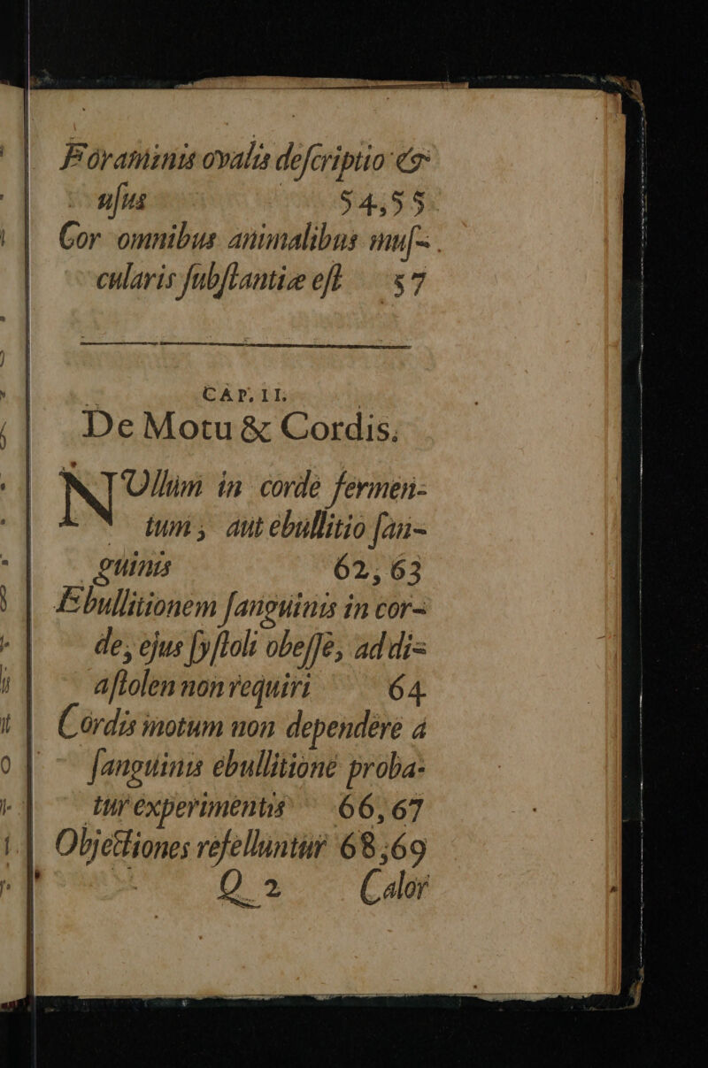 Póraminit ovali defcriptio [4n ulus 54555 Gor omnibus. animalibus mu[-. cularis fubflantieeft — 87 MÀ CADP.II De Motu &amp; Cordis. NT in. corde fermen- - twn; dti ebullitio [a- | e. Uus 62, : 6 3 | Ebullitionem fanguinis in cor- | — de, ejus f»ftoit obe[Jé, ad di« aftolen nonvequiri ^^ — 64 Cordis inotum uon dependere á Janguinis ebullitioné proba- x] ^ turexperiments ^ 66,67 i| Oljetfiones refelluntur 68,69 x RS Q 2 Calor