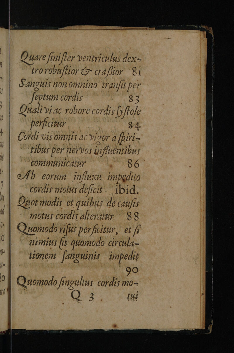 Quare fmiiffer ventriculus dex- - trovobuflior c oafior 81 Sanguis non omnino tranfit per feptum cordis. 83 Onali vi ac robore cordis [»/fole perficitur. cu M Cordi vis onis ac ioor a fhiri- - tibus per neYvos uiffueutibus commnnicatu a 56. | | . corde motus deficit. ibid. |. uot modis et quibu de caufis | motus cordis alteratur — 88 |. Quomodo niit perficitur, ei f | ^ aumius [it quomodo circula- onem [anguimis impedit Es 2 91 Quomodo fingulius cordis mo- da t