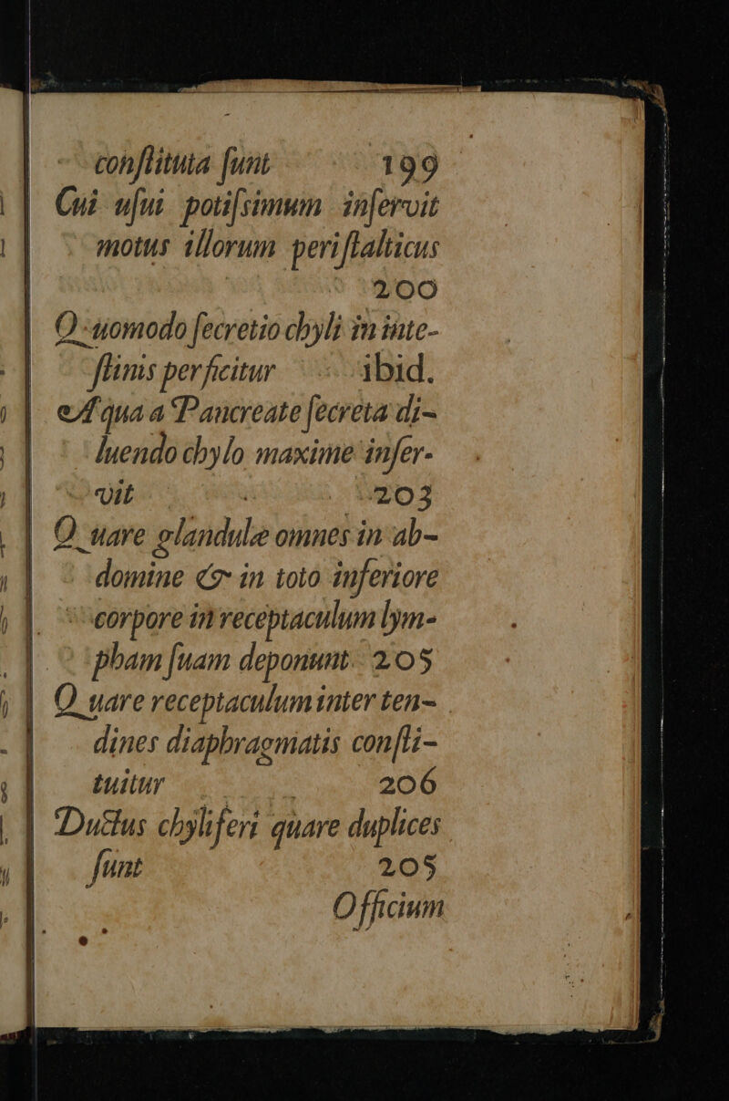 cohflitita [unt 1399- Cui u[ui. poti[simwm |. inferroit motus illorum periflaltiaus 200 Q -uomodo [ecretio chyli in iute- finis perficitur ibid. e/f qua a Pancreate [ecreta di- ]uendo cbylo maxime infer | wit ! 25903 || Quare olandule omnes in ab- | - domine «7: in toto inferiore orpore in receptaculum lym- pham [uam deponum.: 2:05 | || Quare receptaculum ater ten-.— | . dines diapbraemiatis con[Li- |. dum n 206 |] Dudlus cbyliferi quare duplices |.-— Junt 205 Officium