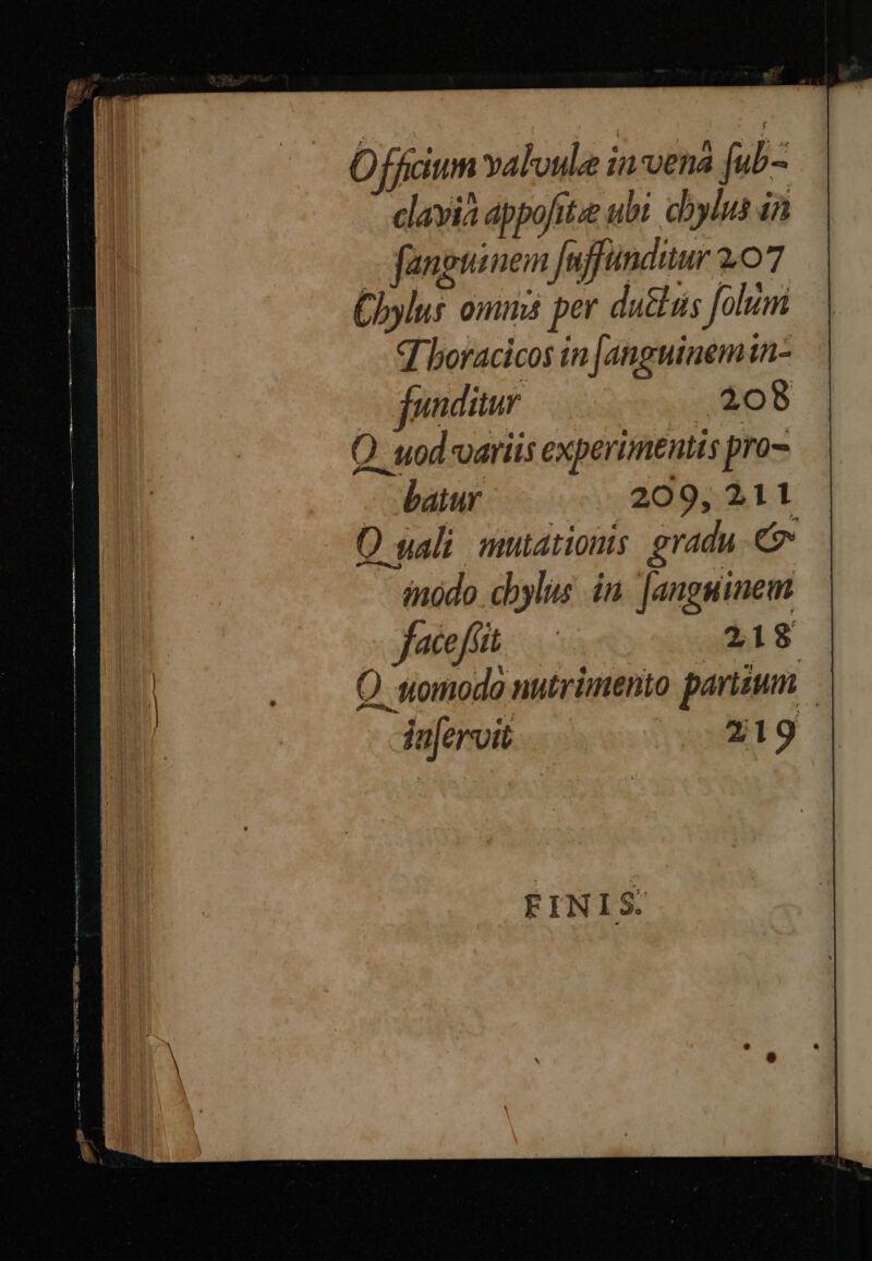 0 M ficium valvule insena [ub- clayia appofit.e ubi dbylus ia fanguinem fuffundiur 207 Chylus omms per du&amp;üs folum q boracicos in [anguinemtn- fonditur .308 Q uod variis experimentis pro- batur 209, 211 O wali mutations gradu d inódo chylus in. [anguiinem FINIS.