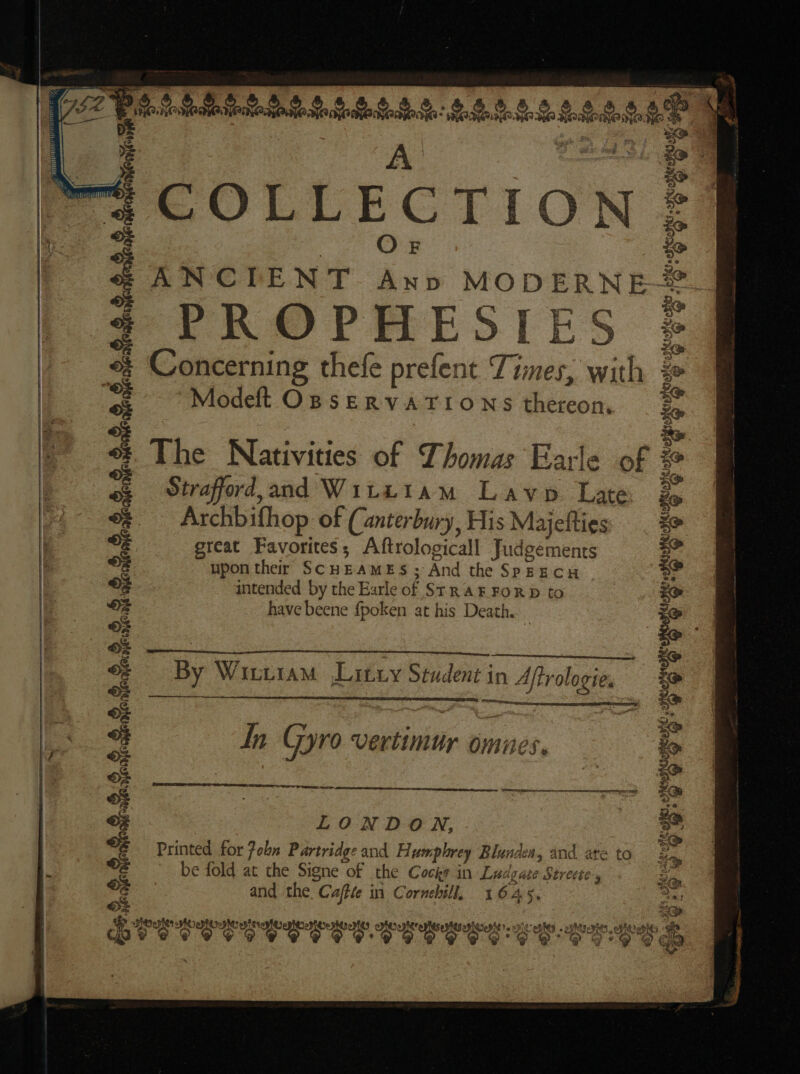 ~ a &gt; im) , lp) Wh) LMS eee So Gite tein: Shr Se 28h kre &gt; VEE TT) v ail i Nenicre. BOLLECGCTION ANCIENT Ann MODERNE PROPHESIES Concerning thefe prefent Times, with Modeft OBSERVATIONS thereon, The Nativities of Thomas Earle of # Straford,and Witttam Lavo Late, 2, Archbifhop. of (anterbury, His Majefties great Favorites; Aftrologicall Judgements upon ther SCHEAMES; And the SPEECH intended by the Earle of Sr RAF FORD to have beene fpoken at his Death. By Witttam Litxy Student in Aftrologie. Ih Gyro vertimur omnes, LECESES CE ¥ LONDON, be fold at the Signe of the Cocks in Ludgate Strecte, and the Caffle in Cornhill, 1645, Y aphtte) Ee Lote nee Peeper eMit sone AAAs « opMtaenies co obit a DPE OOS OE OTS S CES O CS ES CE SEE