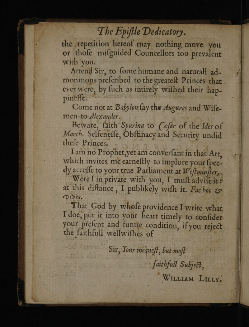The Epiftle Dedtcatory. the repetition hereof may nothing move you or thofe mifguided Councellors too prevalent with ‘you. | Attend Sir, to fome humane and naturall ad- monitions pre{cribed tothe greate&amp; Princes that ever were, by fuch as intirely wifhed their hap- pinefle. ‘s : Come not at Babylon fay the Augures and Wife- men-to Alexander. , Bewate, faith Spurina to (afar of the Ides of March. Selfeneffe, Obftinacy and Security undid thefe Princes. fam no Prophet,yet am converfant in that Arc, which invites me earneftly to implore your fpee- dy acceffe to your true Parliament at Weftminjter.. Were lin private with you, I muft advifeit: at this diftance , I publikely with it. Fac hoc ¢ Uipes. That God by whofe providence I write what Idoe, put it into yout heart timely to confider your prefent and futuke condition, if you reject the faithfull wellwifhes of