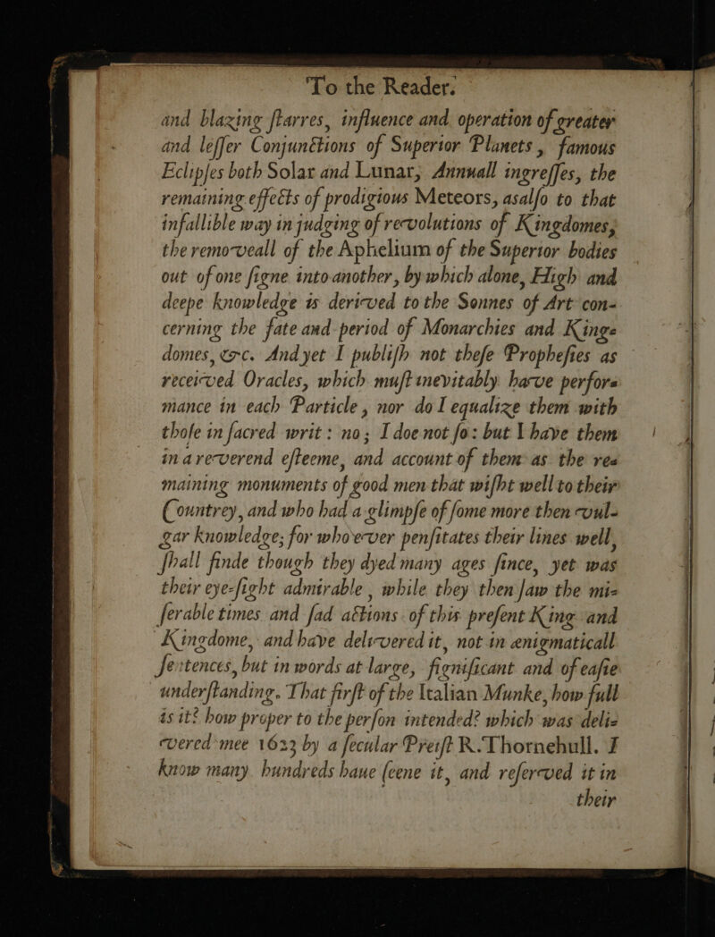 and blazing flarres, influence and. operation of greater and leffer Conjunétions of Superior Planets , famous Eclipfes both Solar and Lunar, Annuall ingreffes, the remaining effects of prodigious Meteors, asalfo to that infallible way in judging of revolutions of Kingdomes, the removeall of the Aphelium of the Superior bodies out of one figne into-another, by which alone, Fitch and deepe knowledge ts derived tothe Sonnes of Art con= cerning the fate and period of Monarchies and Kinge domes, crc. And yet I publifh not thefe Prophefies as received Oracles, which muft inevitably harve perfors mance in each Particle, nor dol equalize them with thofe in facred writ: no; I doe not fo: but l have them in areverend efteeme, and account of them as the ree maining monuments of good men that wifht well to their Countrey, and who had a-glimpfe of fome more then wul- gar Knowledge; for whoever penfitates their lines well, shall finde though they dyed many ages fince, yet was thetr eye-fight admirable , while they then Jaw the mi- ferable times. and fad ations. of this prefent King and KAingdome, and have delivered it, notin enigmaticall Jextences, but in words at large, fignificant and of eafie underftanding. That firft of the Italian Munke, how full ts it! how proper to the perfon intended? which was delie evered mee 1623 by a fecular Preift R.Thornehull. J know many. hundreds haue (cene it, and referved it in their
