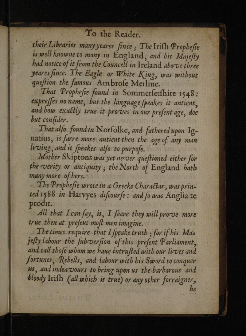 their Libraries many yeares fince ; The lrith Prophefte is well knowne to many in England, and his Majefty had notice of it fromthe Councell in Ireland abocve three yeares fince. The. Eagle: or White King, was without quefiton the famous Ambrofe Merline. That Prophefie found in Sommerferthire 1548: exprefjes no name, but the language {peakes it antient, and bow exactly true it procves in our prefent age, doe but confider. Thatvalfo. foundin Norfolke, and fathered upon Ig- natius, is farre more antient then the age of any man living, and it fpeakes.alfo. to purpofe. Mother Skiptons was yetnever queftioned either for the verity or antiquity ; the North of England hath many more of bers. : The Prophefie wrote in a Greeke Charattar, was prin- ted.1588 in Hatvyes difcourfe: and fo was Anglia te prodit. | | All that Ican fay, is, I feare they will prove more true then at: prefeut moft men imagine. The times. require. that I fpeake truth ; for if his Mas Jefty labour the fubverfion of this prefent Parliament, and.call thofe whom we haue intrufted with our lirwes and fortunes, Rebells, and labour with his Sword to conquer u5, and indeawvours to bring upon us the-barbarous and bloody Ixith (all which is true) or any other forraigner, he.