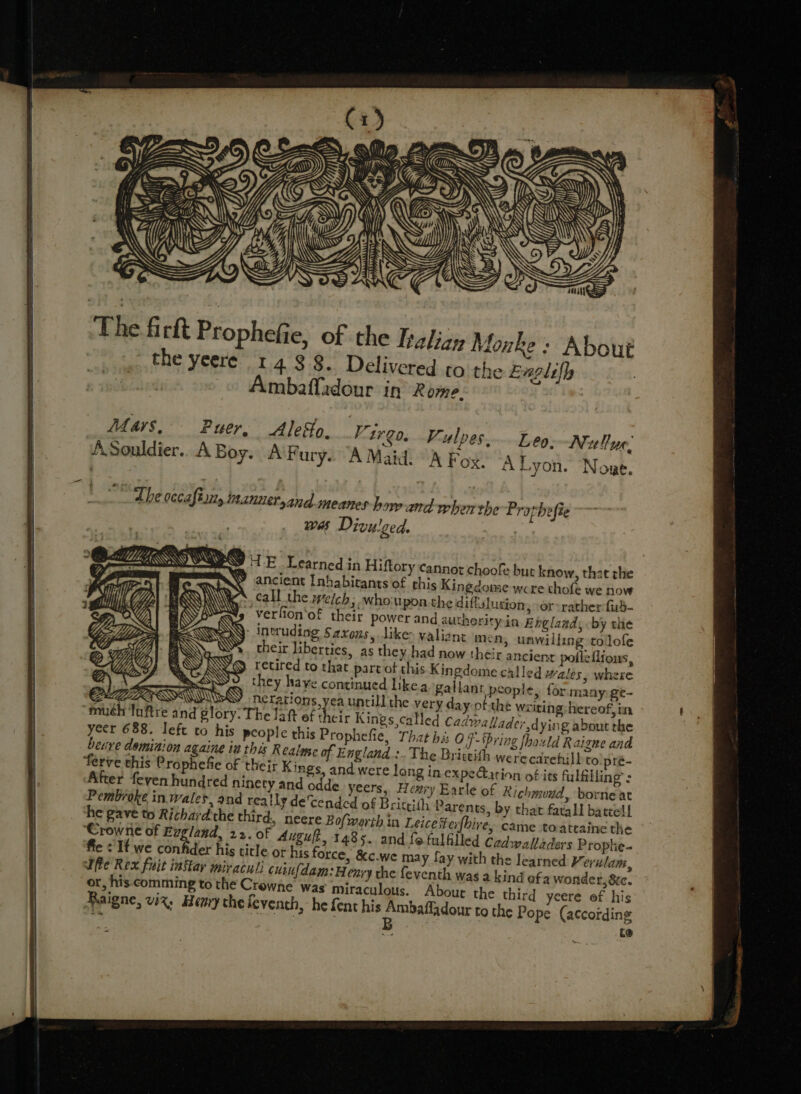 me ff] ,: Ys Mi) ty Ie AS ‘ VS FS oS The firit Prophefie, of the Iralizy Monke: About ~ the yeere 14 $8. Delivered to the Explifh | Ambaffadour in Rome. Mays, Puer, Alefo. Vireo. Fulpes....Leo. Nullur. J ASouldier. ABoy. AF ury. A Maid. A Fox. ‘A Lyon. Nowe. The oecaftan, mantetyand-meanes how and when the Prothefie wes Divulged. AI TE Learned in Hiftory cannot choofe but know, that rhe ancient Inhabitants of his Kingdome were thofe we now call the welch; who upon the diflalusion, or-rather fub- Ys verlion‘of their power and autherityin Englands by the ‘ Inrudiog Saxons, likes valiant men, unwilling tolofe their liberties, as they had now their ancient pofleflions, ) retired to that part of this Kingdome called Wales, where ». they have continued like.a gallant people, for many ge- PNGB LOIS erations, yea untill the very day ofthe wiring hereof, tia “muh To Glory: The law AB He Kings called Cadwallader dying about the yeer 688. left to his people this Prophefie, That his OF- ‘Pring fhould Raigne and beuve dominion againe iu this Realose of England.:. The Brittith werecarehill to pré- ferve this Prophefie of their Kings, and were long in expectation of its fulfilling’: After feven hundred ninety and odde_yeers, Heay Earle of Richmond, borne at Pembroke in wales, and really decended of Briteith Parents, by that fatal batcell he gave to Rithard'the third, neere Bofworth in Leicesterfhire, came toateaine the ‘Crowne of Evgland, 22. of Augult, 1485. and fo fulfilled Cadwalladers Prophe- fie &lt; It we confider his title ot his force, &amp;c.we may fay with the learned Verulam, fie Rex fuit inftar mir aculs cuinfdam: Henry the feventh was a kind afa wonder, &amp;e. or, his comming to the Crowne was miraculous. About the third yeere of his Raigne, viz, Henry the leventh, he fent his Ambaffadour to the Pope (according ~ &amp; é : [ B ; ie