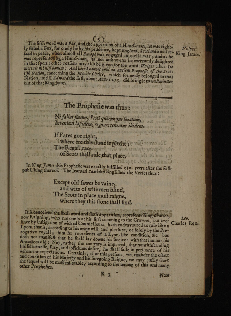 ly ftiled a Fox, for oncly he by his prudence, kept England, Scotlandand Ive+ land in peace, wher almoft all Euro éwas engaged in civill war ; andas he was reprefentéé by a Huncf-man, its Not unknowne. he extreamly delighted in that fport ; other reafons may alfo be Sven for the word Vulpes ;.but De mortus nil nife borum: And here l cannot omit an ancient Prophefie of the Scots tif Nation, concerning the Marble Chaire, which formerly belonged to that Nation, untill Edward the firft, about dzzo 1 2 73. did. bring it coweStmingter out of thar Kingdome. he : | Vulpes: King James, 4 0 SSRN Cama — AY memes Ni fallat fasten; Seon qnocunque locaturty , Lrvenie mt lapidem; vegaare tenentur ibidettte If Fates goe right, “L where ére thistone is pitch Bip omy The Regall racgsisnin) vO des vo of Scots thallvulethat place. In King Fam:s this Prophefie was exactly fulfilled 330. yeers after the firft: publithing thereof. The learned camsbdc# Englithes the Verfes thus : Except old fawes be vaine,. and wits of wife men blind, The Scots in place muft raigne, where they this ftone thall find. It is:conceived the fixth word and fixth:a ppatition, reprefenrs King charier. ~ now Raigning, who not onely at his firft comming to the Crowne, but ever Chacles Rea fince by inftigation of wicked Counfellours, hath endeavoured to rule like a bd Lyon; thatis, according to his owne will and rogative reyall; him he reprefents of a doth not manife&amp; thar he thal! lay Anceftors did; Nay, rather the con his férceneffe, fury, and foficitous de vehement expe@ations. C and condition of h the ff B32, PT ae Bone. eo