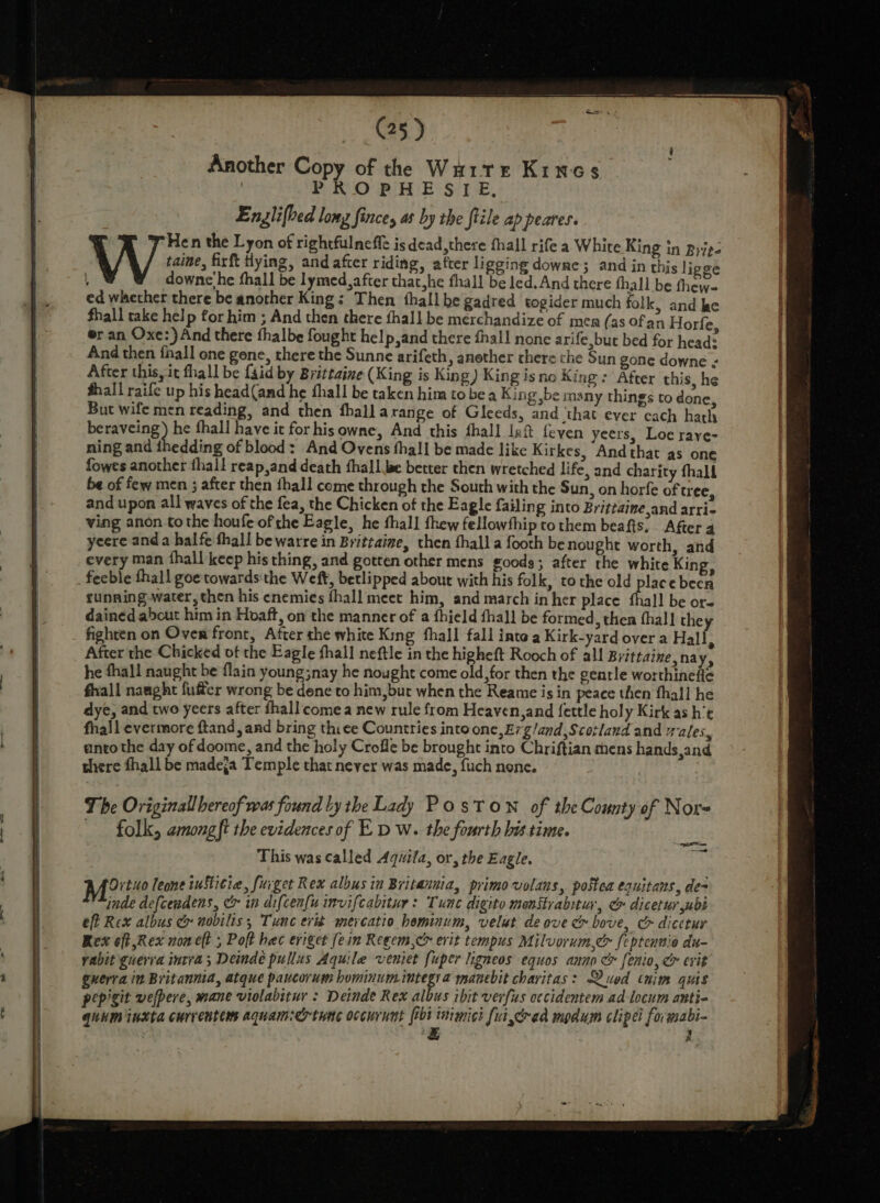 Another Copy of the Wu1re Kines PROPHESIE, Englifbed lomy fince, as by the tile ap peares. W ex the Lyon of rightfulneffe is dead, there fhall rife a White King in Byip- taine, firft tying, and after riding, after li gging downe; and in this ligge | downe'he fhall be lymed,after that,he fhall be led. And there thall be fhew- ed whether there be another King: Then thall be gadred togider much folk, and ke fhall take help for him ; And then there fhall be merchandize of mea (as Ofan Horfe, er an Oxe:) And there thalbe fought help,and there fhal! none arife,but bed for head: And then fhall one gene, there the Sunne arifeth, another there che Sun gone downe ¢ After this, it fhall be {aid by Brittaine (King is King) King is no King: After this, he fhall raife up his head(and he fhall be taken him to be a Kin g,be many things to done, But wife men reading, and then fhalla range of Gleeds, and ‘that ever cach hath ele ras ay fhall have it for hisowne, And this fhall Jef {even yeers, Loe raye- ning and fhedding of blood: And Ovens fhall be made like Kirkes, Andthat as one fowes another thall reap,and death thall be better then wretched life, and charity fhalf be of few men ; after then thall come through the South with the Sun, on horfe of tree, and upon all waves of the fea, the Chicken of the Eagle failing into Brittaine and arrie ving anon tothe houfe of the Eagle, he fhall fhew fellowthip to them beafis.. After 4 yeere anda halfe fhall be warre in Brittaize, then fhall a footh benought worth, and every man fhall keep his thing, and gotten other mens goods; after the white King, feeble fhall goe towards the Weft, betlipped about with his folk, to the old place been running water, then his enemies fhall meet him, and march in her place thal! be or- dained about him in Hoaft, on the manner of a fhield fhall be formed, then fhal] the fighten on Oven front, After the white King fhall fall inte a Kirk-yard over a Hall ; After the Chicked of the Eagle fhall neftle in the higheft Rooch of all Brittaine,na Y&gt; he fhall naught be flain young;nay he nought come old, for then the gentle worthinefle fall naught fufter wrong be dene to him,bur when the Reame is in peace then fhall he dye, and two yeers after thall comea new rule from Heaven,and fettle holy Kirk as h’t fhall evermore ftand, and bring thiee Countries into one, £7g/and,Scotland and rales, anto the day of doome, and the holy Crofle be brought into Chriftian mens hands,and there fhall be madeja Temple that never was made, fuch nene. et Drtuo leone iuSti¢ie, fuiget Rex albus in Britannia, primo volans, postea Cquitans., de= inde defcendens, &amp; in difcen{u invifcabitur : Tune digito monstrabitur, &amp; dicetur ubs eft Rex albus ce nobilis, Tunc erié mercatio hominum, velut de ove oo bove, C» dicetur Rex oft Rex non eft 5 Poft hec eviger fein Reeem,c&gt; evit tempus Milvorum,c&amp; feptennio du vabit guerra intra; Deinde pullus Aquile venier fuper ligneos equos anno &amp; fenio, &amp; cvit guerra in Britannia, atque paucorum hominumintegi a manebit chavitas: Qued chim quis pepigit wefpere, mane violabitur : Deinde Rex albus ibit verfus occidentem ad-locum auntie quum inkta currentems aquam:ertnne occurunt fri tiimici fui, ad mpdum clipei fo; gabi- | LE } x -