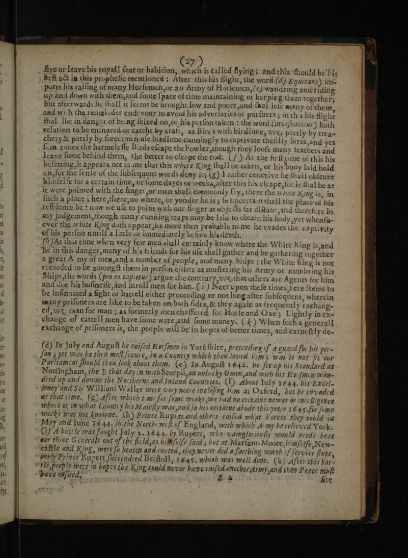 ” Eo] r7) _ flye or leave his royail feat or habition, which is called flyirig : and this-fhould be’ his Srft act im this prophefie mentioned : Atrer this-his fight, the word (d ) Equitans) ims ports his raifing of many Horfemen,or an Army of Horltemen, (@) wandring and riding up and down with tiem,and fome {pace of time maintaining or keeping them together; but afterwards he thall it fecms be brought low and poore,and fal lote many of them, and with the remainder endevour to avoid his adveriaries or purfuers ; inth s his flighe fhal Ibe in danger of beng teized on,or his perfon taken : the word (iavifcabiiur) hath relation tobe en{nared.or catche by craft, as Birés with birdlime, Vis partly by trea= chery&amp; partly by force:men ufe birdlime cunningly to captivate thefilly biras,and yet {im times the harmelefle Birds efcape the Fowler,though they loofe many teathers and Jeave fome behind them, the better to efca petherod. (f ) At che firft ume of this his befetting it appears not to me that this white King thall be taken, or his body laid hold on,for the fente of the fubfequent words demy it; (g) I rather conceive he fhail obfcure hunfelfe for a certain time, or tome dayes or weeks,after this his elcape,foric thal beas it were pointed with the hnger,or men shall commonly fy, there the » bite Ky#g is, in fuch a place 5 here,there,no where; or yender he is ; {o uncertain shall the place ot his refidence be : now we ule to point with our finger at objects far diftanrjand therefore in _ my Judgement, though many cunning tra ps may-be laid to obtain his body yet whenfe- ever the white King doth appear,its more then probable come he evades the captivity of his perfon untill a little or immediarely before his death, __(h)Acthat cime when very few men shall cei taitily know where the White King is and he in this danger, many of h's triends for his ufe sha}! gather and be gathering together a great A my of mea,and.a number ef people, and’many, Siups 3 the White King is nor recorded to be among ft them in perfon either at muftering bis Army.or numbring his Ships the words (pro eo capietus') argue the contrary,v/%,that others arc Agents for him and due his bufineiie,and inroll men for him. (7) Neer upon thefe times here feems to be infinuared a fight or battell either proceeding or not long after fubfequent, wherein many prifoners are like to be taken on:both Gide s, &amp; they again as frequently exchangs ed,usx. man for man; as formerly mien chaffered. for Horfeand Oxe; Lightly in ex- change of cattell men have fome ware,aud fome money. (4) When fucha general] exchange of prifoners is, the people will be in hopes of better times, and earncftly de- (d) In July and Auguft he raifed Her {men in Yorkthire, pretending of a guard for bis pera fom 3 yet was be then molt fecure, ina Country which then loucd iinss was it Bot ft our Parliameat fhould theu look about them. (e) In Auguft 1642. be fetup his Standard at Nottingham, the } that day in with Scorpiijan ual: chy Omen,and with his Bo: {min-wan= dred up and downe the Northernc and Inland Couatyies. (f) About luly 1644. bis Excel- “bency and Siv William Waller were very nceve inclofing him at Oxford, but be cnvadcd atthatiime. €g) After which time for fome weeks,we bad no certaine newes or imix higence where or in what Country hisM aiefty was and fo his certaine abode this yeere 16.45 for {ome weeks was wot knowne. (h) Price Rupert and. others raifcd what Forces they -eould 4a May and lune 1644. iv.the North-we(t of England, with which Aimy he relieved York. Gi) A battle was fought July 2.1644. by Rupert, who vainglorioufly would needs beag eur three Generals ont of the ficld,as hi@felfe (aid 5 but at Marfam- Moore ;bimfelfe New-= caftle and King, were fo beaten and vouted s they wever did a farthing worth if fervice fine, “onely Priace Rupert furrendred Briftoll, 1645. whith was well done. (k) After this bats ‘\tle people. were iz bopes the King could never have vaifed another Army and then Peace muft dave wlited, | ant Bewul oa fice