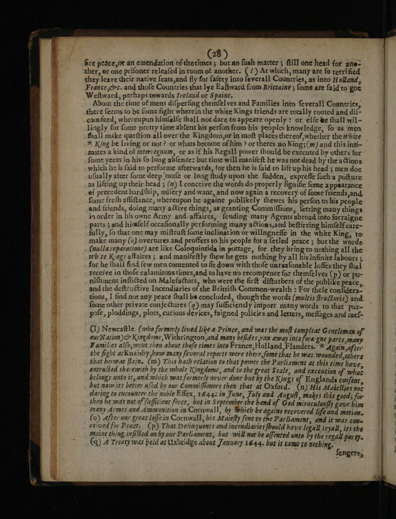 fire ptace,or an emendation of tretimes 5 but ao fueh matter 5 ftill one head for ane-&gt; ther, er one prifoner releafed in room of another. (/) At which, many are fo terrified they leave their native feats,and fly for fafety into feyerall Countries, as into Holland, France rc. and thofe Countries that lye Eaftward from Brittaine ; fome are faid to goe Weftward, perhaps towards Ireland or Spaine. | About the cime of mens difperfing rhemfelves and Families-into feverall Countries, there feems to be fome fight wherein the white Kings friends are totally routed and dif- combed, whereupon himfelfe tha]1 not dare to appeare openly: or elfeke fhall wil- lingly for fome pretty time abfent his perfon from-his peoples knowledge, fo as. men fhall make queftion all over the Kingdom,or in moft places thereof,wherher the white * King be living or not ? or whats become of him ? or theres no King; (m) and this inti- mates a kind of mtevreguum, or as if his Regall power fhould be executed by others for fome yeers in his fo long abfence: but time will manifeft he was not dead by the ations. which he is faid to performe afterwards, for then he is faid to lift up his head 3 men doe ufually atcer fome deep mufe or long ftudy-upon the. fudden, exprefie fuch a pofture as lifting up their head ; (#) I conceive the words do properly fignifie fome a ppéarance ef precedent hardthip, mifery and want, and now again a recovery of fome friends,and, fome frefh afliftance, whereupon he againe publikely thewes his perfon to his people and friends, doing many attive things, as granting Commiffions, fetting many things in order in hisowne Army. and affaires, feuding many Agents abroad into forraigne _ parts 5 and hinafelf occafionally performing many aCtioas,and beftirring himfelfcare- fully, fo that one may miftruft fome inclination or willngnefle in the white King, to make many (0) overtures and profters to his people fora fetled peace ; butthe words. . (nullaveparatione) are like Coloquintida in pottage, for. they bringto nothing all the whte Kags aftaires ; and manifeftly thew he gets nothing by all his infinite labours ; for he fhali find few men contented to fir down with thofe unreafonable lofles they thal receive in thofe calamitous times,and to have no recompence for themfelyes (p) or pu- nifhment inflicted on Malefa@tors, who were the firft difturbers of the publike peace, and the deftructive Incendiaries of the Brictifh Common-wealth : For thefe confidera- tions, I find not any peace fhall be concluded, though the words (multis fructuyi s) and fome other private conje Cures (q) may fufficiently iniport many words to that pur- pole, ploddings, plots, curious devices, faigned policies.and letters, meflages and mef- (1) Newcaftle: (who formerly lived like 4 Prince, and was the moft compleat Gentleman of our N ation) &lt;&gt; Kingdome ,Withrington,and many befides,ran away into foragne parts many Families alfo,weit then about thofe times into France,Holland,Flanders, * Again after the fight arKnaisby bow many feveral reports were there,fome that be was wounded others that herwas (lain. (m) This bath relation to that power the Parliament at this time have entrnsted therewith by the whole Kingdome, and to the great Seale, and execution of what belongs unto it, and which was formerly never done but by the Kings of Englands confent but now its better ufed by our Commiffioners then that at Oxford. (n) His Maiesfijes nor daring to encounter the noble Eflex, 1644: in June, Fuly and Auguft, makes this good; for thea he wa's not of fufficient force, but in September the hand of God miraculoufly gave hins imany Armes and Ammunition in Cornwall, by Which be againe recovered life and motion. (0) After our great loffein Cornwall, bis Maiefty fent to the Parliament, and it was conx ceived for Peace., .(p) That Delinquents and incendiaries {bould have legall tryall, its the maine thing infested on. by our Parliament, but will not be alfented unto by the regal par ty.. Gq) 4 Treaty was beld at Uxbuidge abous January 1644. but it came to nothing, | | Bete fengers,