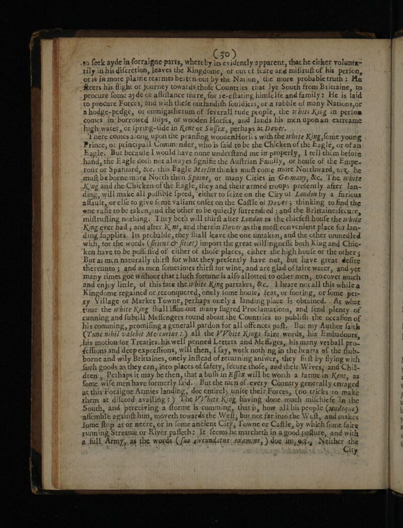 rily in his difcretion, leaves the Kingdome, or out cf-feare and mifiruft of his perion, oris ia more plaine tearmes beaten out by she Nation, the more probabletruth: He fteers his Hight or Journey towards.thofe Countries that lye South from Brittaine, to _ procure fome ayde or afliftance there, for re-eftaring himfelfe and family: He is faid to procure Forces, and with thefe outlandish fouldicis, ora rabble of many Nations,or ahodge-pedge, or omnigatherum of feverall rude people, the white Kizg in periom comes in‘ borrowed ihips, or wooden Horfts, aud lands. his menuponan extreame high water, or ipring-tide in Kent or Suffex, perhaps at Dover. ‘Phere comes along upon the pranfing woodenHorl:s with the white King {ome young Prince, or principail Commander, who is faid to be the Chicken of the Eagle, or ofan Eacle, Bur becaule I would have none undevftand me improperly, I tell chem before hand, the Eagle doth not alwayes fignific the Auftrian Family, .or houfe of the Empe- _rour or Spatuard, &amp;c. this Eagle Afer/in thinks muft come mre Northward, viz. he amu be borne more North then Spaine; or many Cities in Germany, &amp;c. The. white Kvag and the Chicken of the Eagle, they and their armed troops prefently after lan- ding, will make all poflible {pced, “either to {cize on the City ot Londox by a furious aflauic, or elfe to give fome valiant onfet on the Caftle of Dover; thinking to find the ene eafie robe taken,and the other to be quiecly furrendied ; and the Brittainesfecure, miftrufting nothing. They beth will chirft after Lomdoz as the chicfeft houfe the white Kung ever had 5 and after K, wt, and therein Dovey.asthe moft convenient place for lan- ding fupplies.. Its probable, they thall leave che one untaken, and the other unmedled wiih, tor the words (/érzeas &amp; fetiet) import the great willingnedic both King and Chic- ken have to be poflctied of either of thole places, cither the high houfe or the other ; But as mcn naturally chirft for what they prefently have not, but have great defire thereunto; andas men fometimes thirft tor wine, and are glad of faire water, and yet many times goe withouc thar ¢ {uch fortune is alfo allotted to other men, tocovet much and enjoy little, of this fate the white King partakes, &amp;c. | heare notall this whilea Kingdome regained or reconquered, onely tome houie, feat, or footing, orfome pet- ay Village ot Market Towne, perhaps onelya landing place. is obtained. . Ay whar time the white King thallifluc.out many fugred Proclamations, and fend plenty. of cunning and fubtill Mefiengers round about the Countries. to. publifh the occafion of his comming, promifing a general! pardon for all offences paft... Buc my Author ith (Tune nihil valebit Mercurius :.) all the VV hite Kings faire. words, his Embadours his motion-tor Treaties..his well penned Letters and Meflages,, his many. verbal] pro- feffions and deep expreflions, will chen, I fay, work nothing in the hearts of the ftub- borne and wily Brittaines, onely inftead of returning aniwer, they firft by flying with fuch goods as they can, into places of fafery, fecure thofe, and their. Wives;.and Chik. dren, Perhaps ic may be then, that abuth in Effex will be worth a farmein Kent, as fome wife men have formerly faid.., Butthe men of every. Country generally enraged at, this-Foraigne Armies landing, doc entirely unite their Forces, (Ho.tricks ‘to, make them at difcord availing: ) Tne VY hite King having done. much mifchiefe.in the South, and perceiving» a ftorme is ‘comming, thatis, how ali his people (tndeque) aflemble againfp him, moveth towards the Weft, but not far inrothe Weft, and makes fome ftop ator ncere, or in fome ancient City; Lowne or Caftle, by which fome faire running: Streanie or River pafleth: It {eems.he marcheth in a good.pofture, and with a full Army,.as the words. fio gi cumdatns: examine, ).doe im) eit » Neither the +s ae : ' ; City NG ee