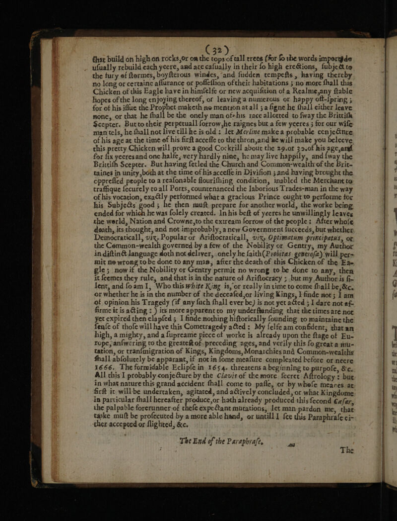 thar build on high on rocks, or om the 3) tall rrees (for fo the words i porte ufually rebuild each yeere, and are cafually in their fo high ere&amp;ions, fubjettte the fury ef ftermes, boyfterous windes, “and fudden tempefts, having thereby no long or certaine aflurance or pofleflion oftheir habitations ; no more fhall this Chicken of this Eagle have in himfelfe or new acquifition of a Realme,any ftable hopes of the long enjoying thereof, or leaying'a numerous or happy oft-ipring ; for of his iflue the Prophet maketh ne mention at all ; a figne he thall either leave mone, or that he fhall be the onely man ofhis race allotted to fway the Brittith Scepter. Butto their perpetuall forrow,he raignes but a few yeeres 5 for our wile man tels, he fhall not live tillhe is old: let Merline make a probable ccnjeGnre of his age at the time ef his firft acceffe to the thron,and-he will make you beleeve. this pretty Chicken will prove a good Cockrill about the 29.0r 32.0f his age angl for i yeeresand one halfe, very hardly nine, he may live happily, and iway the Brittifh Scepter. But having fetled the Church and Common-wealthrof the Brit- taines in unity both at the time of his accefle in Divifion ; and having brought the epprefled people to a reafonable flourifhing condition, inabled the Merchant to traffique fecurely toall Ports, countenanced the laborious Trades-man in the way of his vocation, exa@tly performed what a gracious Prince ought to performe for his Subje&amp;s good ; he then muft, prepare for another world, the worke being ended for which he was folely created. In his beft of yeeres he unwillingly leaves the werld, Nation and Crowne,to the extream forrow of the people: After whofe Democraticall, viz. Popular or Ariftocraticall, wx. Optimatum principatus, or the Common-wealth governed by a few of the Nobility or Gentry, my Author in diftin@ language doth not deliver, onely he faith(Probitas gemerafa) will per= sit ne wrong to be done to any ma, after the death of this Chicken of the Eae gle; now if the Nobility or Gentry permit no wrong to be done to any, then it feenes they rule, and that is in the nature of Ariftocracy ; .bue my Author is §- lent, and foam 1, Who this white King is,’or really in time to come fhall be;&amp;c, or whether he is in the number of the deceafed,or living Kings, I finde nor; I am of opinion his Tragedy (if any fuch fhall ever be) is not yet aed ; I dare not af- firme it is ating : ) its moreapparentto my underftanding that the times are nor yet expired thenelapfed 5 I finde nothing hiftorically founding to maintaine the fen{e of thofe will have this Cometragedy afted: My felfeam confident; tharan high, a mighty, and a fupreame piece of worke is already upon the ftage of Eu- rope, anfwering to the greateft of preceding ages, and verily this fo great a mu- tation, or tranfmigration of Kings, gsap dare Monarchies and Common-wealths hall abfolutely be apparant, if not in fome meafure compleated before or neere 1666. The formidable Eclipfe in 1654. threatens a beginning to purpofe, &amp;c. All this I probably conjeure by the Clavis of the more fecret Aftrology : but in what nature this grand accident fhall come to pafle, or by whefe meares at firft ic will-be undertaken, agitated, and atively concluded, or what Kingdome in particular fhall hereafter produce,or hath already produced this fecond €efar the palpable forerunner-of chee expeCant mutations, let man pardon me, that ther accepted or flighted, &amp;c. The End of the Paraphrafe. Ps) The SCs = a rs — = 2» E&gt;
