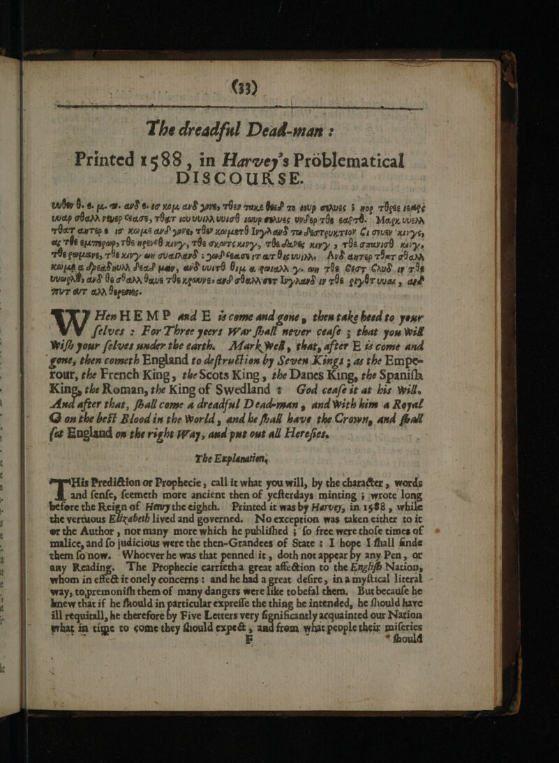 The dreadful Deid-inan : Printed 1588 , in Harvey’s Problematical DISCOURSE. hay 0.4. pz. a. ad €20 nope, a8 gave, Tey rane Oecd x0 soup enrves 3 wor TOcée sscbeg wap cana vevep Cease, Ter uvumauvicd soup serves vyd'ep 70a cafre- Magy wrr rar anrep.s 0 Heopes avd ove, rhe? xopcerd Inyrcwd re deoreunrioy Ce ower ‘xsV'ys5 ets TUB ex 7mgcops THe neeveO xevy,, TOs oxarrs uvy, Teduves yy» rieacauviad ney, 796 copaye, rie uvy an cated 30d eacerrar8svvin. Ard anrep Ter car xeopab x dread yur Sead pay, avd wird Ore @ gown. wn Ta Ceor Crud sy 348 wuaends avd O6 carr Gaus 7s neues apd clan eer Ipyaardiay 798 pry8t wae, aed RUT WT arr Oepeonts. HesH EMP and E st come and gone, then take beed to your : Selves : For Three yeers war foall never ceafe ; that you Wik Wifh your felves under the earth. Mark Wel, that, after E ts come and “gone, then cometh England to deftrudtion by Seven Kings ; as the Empe= rour, the French King, the Scots King, the Danes King, the Spanifh King, the Roman, the King of Swedland ¢ God ceafe it at bis Will. Ana after that, foall come a dreadful Dead-man , and With him a Royal G on the best Blood in the World, and he foal have the Crown, and foad {et England on sheright Way, asd pur owt all Herejes. | The Explanation, His Predi&amp;ion or Prophecie , call ic what you will, by the charaéter , words and fenfe, feemeth more ancient then of yefterdays minting ; wrote long before the Reign of Henry the eighth. ‘Printed it was by Harvey, in 1588 , while the vertuous Elizabeth lived and governed. No exception was taken either to it er the Author , normany more which he publifhed ; fo free were chofe times of malice, and fo judicious were the then-Grandees of State : I hope I fhall finde them fonow. - Whoever he was that penned it , doth not appear by any Pen, or amy Reading. The Prophecie carrietha great affedtion to the Engli/h Nation, whom in effe@ it onely concerns: and he had a great defire, inamyftical literal - ‘way, tojpremonifh them of many dangers were like tobefal them. But becaufe he knew that if he fhould in particular expreffe the thing he intended, he fhould have ill requitall, he therefore by Five Letters very fignificantly acquainted our Nation what in time to come they fhould expe s and from what people their pilesies * hould