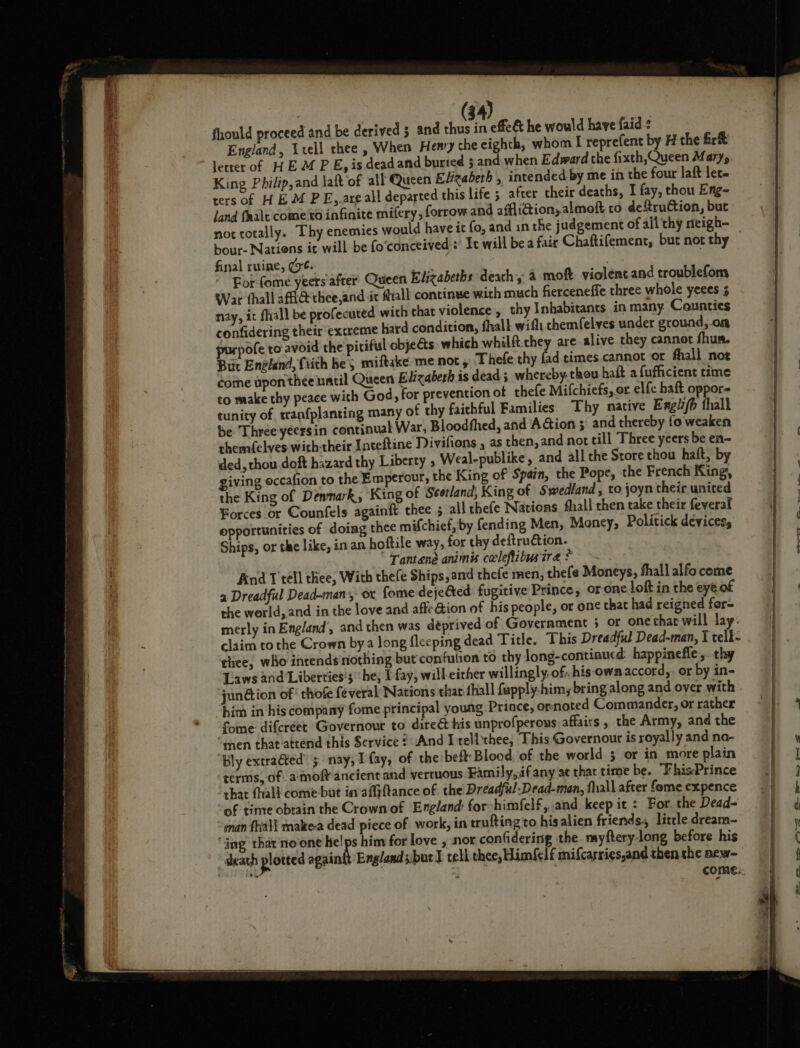 fhould proceed and be derived 5 and thus in effe&amp; he would have faid-: England. Utell thee , When Hemy che eighth, whom I reprefent by H the fr&amp; letter of HEM PE, is deadand buried 5 and. when Edward the fixth,Queen Mary, King Philip,and laft of all Queen Elizabeth , intended by me in the four laft let. ters of HEM PE,,are all departed this life ; after their deaths, I fay, thou Eng- jand faalt come to infinite mifery, forrow and afflidion; almoft co deftruCtion, but bour- Natiens ic will be fo‘conceived : It will be a fair Chaftifement, but not thy final ruine, (6. aes : Bor fome yeers after Queen Elizabeths deach 2 moft violent and troublefom War thall afthee,and it Mall concinwe with much fierceneffe three whole yeees 3 nay, it fhall be profecuted wich that violence , thy Inhabitants in many Counties confidering their extreme hard condition, fhall with chemfelves under ground,.om fe to avoid the pitiful obje@s which whilft.they are alive they cannot fhun. But England, fiith be; miftake me not, Thefe thy fad times.cannot or fhall noe come upon thee uacil Queen Elizabeth is dead; whereby. thou haft afufficient time to make thy peace with God, for prevention of thefe Mifchiefs, or elfe haft oppor tunity of, tranfplanting many of thy faithful Families Thy native Engiz/b thall be Three yeersin continual War, Bloodfhed, and A@ion ; and thereby fo weaken themfelves with-their Inteftine Divifions , as then, and not till Three ycers be en- ded, thou doft hazard thy Liberty , Weal-publike, and all the Store thou haft, by giving occafion to the Emperour, the King of Spain, the Pope, the French King, the King of Denmark, King of ‘Seetland, King of Swedland , to joyn their united Forces or Counfels againft thee 5 all thefe Nations fhall chen take their feveral opportunities of doing thee mifchief,by fending Men, Money, Politick devices, Ships, or the like, in an hoftile way, for thy deftruction. Tantaene animis celeftibusire * And T tell thee, With thefe Ships, and thefe men, thefe Moneys, fhall alfo come a Dreadful Dead-man- ox fome deje&amp;ted fugitive Prince, orone loft in the eye. of the world, and in the love and affe ion of his people, or one that had reigned for merly in England’, and then was déprived of Government 5 or one that will lay. claim to the Crown bya long fleeping dead Title. This Dreadful Dead-man, I telk- thee, who intends'‘nothing but confulion to thy long-continucd: happinefle,. thy Laws and ‘Liberties’; ‘he, I fay, will either willingly. of. hisown accord,- or by in- ‘jun@ion of‘ thofe feveral Nations that {hall fupply.him; bring along and over with him in his company fome principal young Prince, ornoted Commander, or rather fome difcréet Governour to direét tis unprofperous affairs , the Army, and the “men that-attend this Service ? And I telithee, This Governour is royally and na- Bly extraéted’ 5: nay; I fay, of the beft: Blood of the world 5 or in more plain terms, of amoft ancient and vertuous Family, ifany at that time be. “FhisPrince thar fhali come but in afiftance of the Dreadful-Dead-man, fall after fome expence of time obrain the Crown of England: for himfelf, and keep it : For. the Dead- “gman {hall make-a dead piece of work, in trufting to hisalien friends, little dream- ‘ing that'no one he!ps him for love , nor confidering the. myftery-long before his death plotted againit England s.but J tell thee, Him{elf mifcarries,and then the aew-