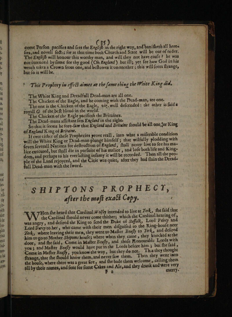 C 3§ come Perfon pacifies and {ets the Englifh 2 the right way, and banifherh all heres fies, and novell feéts; for at that time both Churchand Strate will be out of order, The Engli/h will honour this worthy man, and will they not have caufe ? he was notintended by fome for thy good (Oh England) but ill; yet fee how God in his but fo it will be. t This Prophecy in effeEh aimes at the fame thing the White King did. ~ ‘The White King and Dreadfull Dead-man are all one. The Chicken of the Eagle, and he coming with the Dead-man, are one. _.. The one is the Chicken of the Eagle, viz. well defcended: the other is faida royall G_ of the beft bloud in the world. ~ The Chicken of the Eagle pacifieth the Britaines. The Dead- mans affiftant fets England in the right So that it feems he fore-faw that England and Britaine fhould be all one,(or King of England King of Britazne. _ Ifever either of thefe Prophecies prove reall , into what a miferable condition will the White King or Dead-man plunge himfelf ; that wilfully plodding with lice executed, but fhall die in purfuite of his malice , and lofe both life and King- dom, and perhaps to his everlafting infamy it will be recorded. Then all the peo- ple of the Land rejoyced, and the Citie was quiet, after they had {lain the Dread full Dead- man with the fword. SHIPTONS PROPHECY, after the moft exact Copy. i the Cardinal fhould never come thither; which the Cardinal hearing of , was angry , and defired the King to fend the Duke of Suffolk, Lord Peircy and Lord Darcy to her , who'came with their men difguifed to the Ring-houfe neer York, where leaving their men, they went to Mafter Beafly to York, and defired him to goto Mother Shiptons houfe; where when they came y they knocked atthe door, and fhe faid, Come in Matter Beafly, and thofe Flonourable Lords with you; and Mafter Beafly would have pucin the Lords before him ; but flie faid ftrange, that fhe fhould know them, and never faw them. Then they went imto the houfe, where there was a great fire, and fhe bade them welcome, calling chem all by their names, and fent for fome Cakes ged Ale, and they drank and'were very 2 merry” a