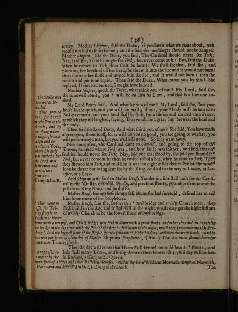 merry. Mother Shipton, faid the Duke, if you knew what we came about, yor would not bid us fo welcome ; and fhe {aid the meffenger fhould not be hanged. Mother Shipton, faid the Duke, you faid , The Cardinal fhould never fee Zork: Yea, {aid fhe, J faid he might fee York, but never come at it: But, faid the Duke when he comes to York thou fhalt be burnt: We fhall feethat, faid fhe, and plucking her kerchief off her head, fhe threw it into the fire and it weuld notbura: then fhe took her ftaffe and turned itin the fre , and it would nor burn: then fhe tookitand put icon again. Then faidthe Duke, What mean you by this? She replyed, If this had burned, I might have burned. Mother Shipton, quoth the Duke, what think you of me * My Lord, faid fhe, . . , * ; i i tl The Duke was the time willcome, you, * will be as low as I am, and that isa low‘one in frerwards be- ieaded. | This prove rue, for he rofe My Lord Peircy faid , And what fay you of me? My Lerd ,faid fhe, foe your 3 horfe in the quick, and you will do well 5 ifnot, your * body will be buried in York-pavement, and your head fhall be ftoln from the bar and carried ‘into France;. at which'they all laughed; faying, Thac wouldbe a great lop betwixt thehead and Korth, and by the body. : i | ot fy when Then faid the Lord Darcy, And what think you of me? She faid, You have made ie might, he was 2 BTCA SUMy thoot it off, for ir will do you no good, you are going to warfare, you aken and be- will pyne many.a man, butyou will kill none. So they went away. Salata Mev ‘Tower, he-asked where York was, and how far it was thither, and faid, that on® pu» faid, Ke fhould never fee Tork: Nay, faid one that ftood by, the faid you 'fhould fe® York, but never come at it: then he vowed to burn her, when he came'to York, The® they fhewed him York,and told him it was bur eight'miles thence. He faid'he woul {oon be there: but being fent for by the King, he died in the way to Lendon, at Lei= cefter, of a Lask. | 16 bead was toln away and nal ip the Miniter, of Géld, Pearle, afid precious {ftonéss Soandiprefentone of the pillars to King Henry: and he did fo. 3S Hh aN Mafter Bea/ly {eeingthefe things fall ouras:fhe had-foretold , defired her to tell: him fome more of her prophecies. : This came to . Matter Beafly, laid the, Before thot * Ow/e bridge and Trinity Church meet, they iaffe, for Tri- fhall buildin’the day, and it fhall'fall in the night, untill they gerthehigheftttone ity fteeple in ‘of Frinity Church to be' the towel ftone of Owfe bridge.’ IN Cork was blown. es bitte g ww lown with a tempeff, and Owle Bridge was broken down'with agreat'floed s and what they did sin. repairiig hecy ) laid the higheft ftone of the fieeple, for the foundation ofthe bradee; i and'then she work flood. oxtnd by. ‘owe over Trinity fleeple. if _ Then'the day will come that Hares fhall kernel on ‘cold‘hearth * ftones,, .and ‘Supppofedto lads fhall marry Ladies, and bring them'to'theirhomes. ‘A joyfull day will befeen emeant by the in England, a King and 4-Queen. of] ehtOHl B49 uppreffion of Abbres and other Relistons Houfes. And ar the Lord Williamy Mowards :boufe: at Nawbith, Bare came and kinneW din his Kitch upon the*hearth. ’ The