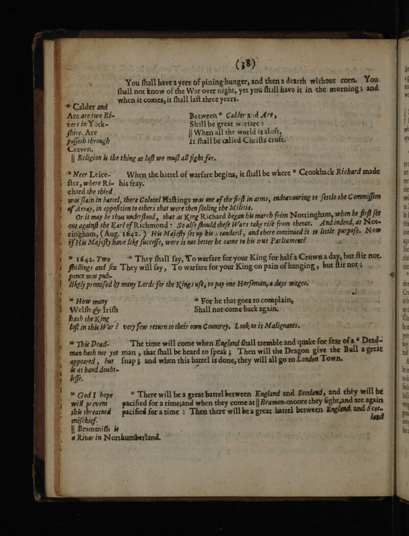 You fhall havea yeer of pininghunger, and thena dearth without corn. You fhall not know of the War over night, yet you fhill have ic in the morning 5 and ! when it comes, it fhall laft three yeers. * Calder and Are are two Ri~ 2 Between* Calderand Are, vers in Y Ork~ ha, Shall be great warfare * shire. Are | || When all the world is aloft, pafferb through , ft fhall be called Chrifts croft. ” || Religion is the thing at laft we muft all fight for. _ Neer Leice- When the bartel of warfare begins, it fhall be where * Crookback Richard made fter, where Ri- his fray. | Apia » chard the third : was flain in battel, there Colonel Maftings was one of the fir/t in arms, endeavouring to fertleshe C ommiffion of Array, in oppofition to others that were then fetling the 04 ilitia. Or it may be thus underftood, that as King Richard began his march from Nottingham, when he firft fet our againft the Earlof Richmond: So alo foould thefe Wars take rife from thence. And indeed, at Note tingham, (Aug. 1642.) His Majefly (er up his &gt; tandard, and there continued 7t t0 litle purpofe. Now if His Majefty have like fucceffe, were it net better he came to his irae Parliament? atriiz * 1642. Two * They fhall fay, To warfare for-your King for halfa Crownia day, but ftir not, frillings and fix They will fay, To warfare for your King on pain of hanging , but ftir nots ence. ws pube Likely promifed by many Lords for the Kings ufé, to pay one Horfeman, a days wages, * How many * For he that goes'to complain, Welth ¢y Irifh Shall not-come back again. hah the King | loft in this War ? very few rerurn:to their own Countrey. Look to 7 Malignants. * This Dead- The time will come when England thall tremble and quake for fear of a Dead | enanbath nor yet man , that fhall be heard to {peak ; Then will the Dragon give the Bull a great gue, but {nap 3 and when this battel is done, they will all go'to London Town, x at hand doubt- f deff. * GodI hope * There will bea great batrel berween England and. Seorlend, and they will be will prevent _pacified for a time;and when they come at {{ Braman-moore they fight,and are again sbis threarned —_ pacified for atime : Then there will bea great battel between England, and S cote snifchief. dasa | Brammifh i 6 River in Northumberland.