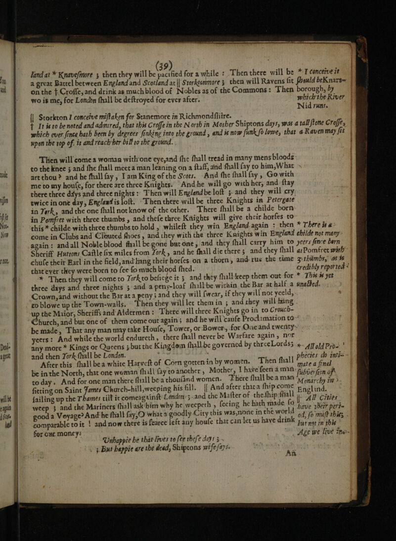 land at * Knavefimore 3 then they will be pacified for awhile : Then there will be *7 conceive it on the ¢.Croffe, and drink as much blood of Nobles as of the Commons : Then borough, by f Wid runs. {| Storkton I conceive miffaken for Stanemore in Richmondflire. upon the rop of. iz and reach ber bill to she ground. Then will come a woman with one eye,and fhe fhall tread in many mens bloods: to the knee j and fhe fhall meeta man leaning on a ftaff, and fhall fay to him,What art thou? and he fhall fay, Tam King of che Scots. And fhe fhall fay , Go with me to my houfe, for there are three Knights. And he will go with her, and ftay there three ddys and three nights :: Then will England be loft 3- and they will cry ewice in one day, England is loft. ~Then there willbe three Knights in Petergate in Yerk, and the one fhall not know of the other. There fhall be a childe born in Pomfret with three thumbs , and thefe three Kaights will give their horfes to- this * childe with three thumbs to hold , whileft they win England-again : then * There a&gt; come in Clubs and @lauted fhoes , and they with the three Knights win England ehilde not many» again: andall Noble blood fhall be gone butone , and they fhall carry him to yeers fince bern Sheriff Huttons Cattle fix miles from York, and he fhall die there 5 and they fhall a:Pomfret with } it t | \ chat ever they were born to fee fo much blood fhed. credibly reported ® * Then they will cometo Torkto befiege it 3 and they fhallkeep them out for * This w yet three days and three nights 5 and a peny-loaf fhallbe wichin the Bar at half a unadted. Crown,and without the Bar at a peny 3 and they will {wear, if they will noc yeeld, eo blowe up the Town-walls. ‘Then they will lec themin ; and shey will hang up the Maior, Sheriffs and Aldermen : There will three Knights go in to Crouch- €burch, and but one of them come out again; and he will ‘caufe Proclamation to~ be made, That any man may take Houfe, Tower, or Bower, for Oneand twenty» yeers: And while the world endureth, there fhall never be Warfare again, nor any more * Kings or Queens but the Kingdem fhall. be governed by threeLordss «&lt;4 old Pype ’ and then York fhall be London. | bene Lonies- da tates After this thall bea white Harveft of Corn gotten in by women. Then fhall eh: hy ae : be in the North, that one woman fhall fay to another , Mother, I have feen a m2n- Ruber(gon off today. And for one man there fliall bea thoufind women. ‘There fhall bea man NT natch a ; ae ; Anarchy i fitting on Saint Fames Church-hill,weeping his fill. {{ And after thaca fhipcome 5 ooh ind. failing up the Thames till ic comeagainftt London’; &lt;and the Matter of thefhip:fiall i at Cities weep 3 and the Mariners fhall'ask'him why he weepeth , feeing he hath made fo hive Mo pe good a Voyage? And he fliall fay; what a goodly City this was,none inthe world | fo milf this - comparable to it | and now there is fearce left any houfe that can let us have drink p19) in phie . 1 Unhappie he that lrves to fee thefe days 3 . 4 But bappie are the dead, Shiptons wifefayse An