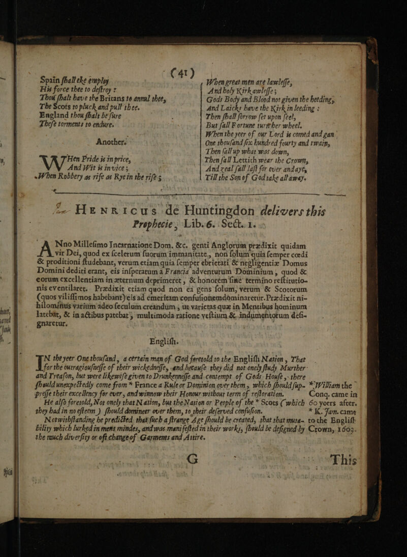 T | Spain fhall eke employ C4 ) When great men are lavleffe, His force thee to deftroy - And holy Kirkavwleffe; Thou fhalt have the Britans to annul thee, Gods Body and Blood not given the heeding, The Scots to pluck and pull thee. And Laicks have the Kirk in leeding : England thou fhalt be fure | Then fhall forrow fet upon [eel, Thefe torments to endure. But fall F ortune turtber wheel. . : When the yeer of our Lord is comed and gan Another. © One thoufand fix. hundred fourty and twain, Then (allup what was down, Hen Pride x in price, Then fall Lettith wear the Crown, And Wit is invice ; And zeal fall laft for ever andayes «When Robbery as rife as Ryein the rifes Till the Son of God take altaway. +? ’ z Aeresontieat 2- Henricus dé Huntingdon delivers this Prophecie, Lib... Sect.:1. ; AS Millefimo Incarnatione Dom. &amp;c. genti Anglorum predixit quidam vir Dei, quod ex {celerum fuorum immanitate,, non folum quia femper coedi &amp; proditioni ftudebant, verum etiam quia femper ebrietati &amp; negligentiz Domus Domini dediti erant, eis infperatum a Francia adventurum Dominium, quod &amp; eorum excellentiam in xternum deprimeret , &amp; honorém fine’ termino reftitutio- nis eventilaret. Pradixit etiam quod non ea gens folum, verum &amp; Scotorum (quos viliffimos habebant)eis ad émeritam confufionemdominaretur.Predixit ni- hilominus varium adeo feculum creandum., ut,varietas quz in Mentibys hominum latebat, &amp; in aGtibus patebat'} multimoda ratione veftium &amp;..indumentorum defi- gnaretur. 7 Englifh. N theyeer One thoufand, a certain man of God foretold to the Englifh Nation, That i the outragioufneffe of their wickedneffe, and becaufe they did not onely fiudy Murther and Treafon, but were likewife given to Drunkenneffe and.centempt of Geds Houfé,- there _ ( fhould unexpectedly come from * France a Rule or Dominion over them, which fhould fup- *'Wilkam the preffe their excellency for ever, and winnow their Honour without term of reftoration. Cong. came in He alfo foretold, Not onely that N ation, but the Nation or People of the * Scots (which 60 yeers after. they had in no efteem_) fhould domineer over them, to their deferved confujton. * K. Jam. came Notwithftanding he preditted. that fuch a firange Age fhould be created, that that muta- tothe Englift: bility which lurked in mens mindes, and was mani fefted in their works, {hould be defigned by Crown, 16032. the much diverfity or oft change.of Garments and Attire. G7 Ae ck eal He