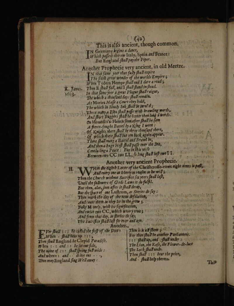 Ver fall : When : eo) st al ae ‘This isalfo ancient, though common, Which paffer thorow Italy, Spain and France : But England fball pay the Piper. FN that fame yeer that fully fhall expire The fixth great wonder of the worlds Empire; When T yders Hempe fhall end I dare a read 5 Then E.fball fall, ard fhall flandin fread. In that fare yeer a great Plague fhallraignes Théwhich a thoufand days (hall remdin. At Maries Maffe a Court they hold, The which in bloody Ink fhall be inrol d ‘And fhort Daggers foal be berter then long Swords. on Howitlo’ sr Heath foon.after fall be een A fierce-fought Bartel by a King I ween: ‘And thema huge Hoft fhall paffe over the Sta, ° Gontludinga Peace: But inthis wife _ bs Another very ancient Prophecite' =) yo. | ight times is-peft,. Another... °° Beis vine Then it is aM Bent °°: For then (ball be another Parliantent. ¢2: jhall Ups arid \ofbgll under :- The-Lion, the Rofe, the Flower- de-luct The Lock (hall undo. ‘| Then fhall ::: bear the prices And. fealt help theretes