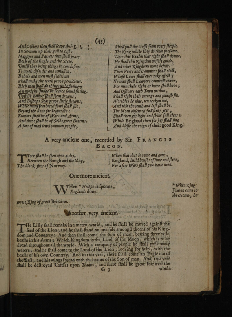 Magpyes and Parrets then fhall prate Unto this Realm that right fhall doomes Both of the Eagle and the State, He fhall this Kingdom wifely guide, Untill they bring things in conclufion And other Kingdoms more befide. To much diférder and confufion . Then Peers and Commons {hall elect, Rebels and men moft feditious Whofé Laws fhall ever take effets Shall make the truth prove pernicious. No man fball Lawyers councell crave, Rich i all do things : 1 For men their right at home hall have 3 Anupright Fudge be jcarce found fitting. And Officers each Town within , Upftart honour [hall feem dreams , Shall right their wrongs and punifh fin. And Bifbops Seas prove little freams, W orthies be nine, ten reckon we, While many feathered fool fhalt fue, And this the tenth and laft fhall be. Beyond the Seas for leopardie-: The Moon obfcured full fixty yeer y Rumors fhall be of Wars and Arms, Shall then get light and fhine full clear § And there fhall be of Sets great fwarms. | While England then for joy foal fing A fort of mad lewd commen people , | And dlefe the reign of theit good King. A very ancient one, recorded by Sir FRANCIS BACON. Here fhall be feenupon a day, When that that # come and gone 5 Between the Baugh and the May, England, build houfes of lime and ftone, The black, fleet of Norway. For after Wars foal you have none. Onemore ancient. sprete,King of great Britaine.- | _..« .Nnother very, ancient.io 8) oh a is Lilly fhall remain ina merry world, and he fhall ‘be moved Againft the feed ofthe Lion.j.and he fhall {tand on one fide amongft thorns of his King- dom and Couatrey,: .And then fhall come the Son of, man, beating three‘ wild beafts inhis Acms 3, Which,Kingdom isthe, Land’ of the’ Moon , which is to be ‘people, he fhall paffe many waters, andhe fhall come to the Land of the, Lion ; looking for help , with the beafts of his own Countrey. And in that yeer, thete fall. come’an Eagle out of the'Gaft, and-his. wings fpread with the beams of the Son of man. And ‘that yeer G 3 whole: