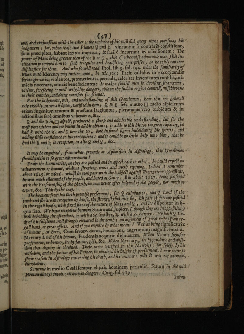 end; and cinjunttion with the other s:the violence of his will did, many simes everfway his* judgement ; for, when thofe two Planets 9 and }) vincuntur 4, contraria conditione, funit preecipites, habent irritos impetus ; &amp; facilé incurrunt in offenfionem : The power of Mars being greater then of the ) or 2 4 this C otherwife admirable man_) his ine clination prompted himto uch irregular and headjtrong emterprifes , as he eafily ran into difpleafure for them, And who fo will read. Prol. lib.3. fol. 194. what the familiarity of Mars with Mercury may incline unto, he tels you; Facit callidos. in excogitandis ftratagematis, violentos, pt emetientes pericula, celeriter invenientes conhilia,ini- micis nocentes; amicis benefacientes: It makes fubtill men in devifing ftratagems , violent, forefeeing or well weighing dangers, able on the fudden to give councell, mifchievous 40 thet enemies, anddoing curtefies for friends. For the judgement, wit, and underflanding of this G entleman , fear this one generall rule exadly, as weall know, verified in him; &amp; &amp;D fefe mutuo.[] radio afpicientes etiam ihgeniumacutum &amp; preftans largiuncur , plerumque vero turbidum &amp; in 4&amp;ionibus feré omnibus vehemens, &amp;c. 7 , Ny U and the ) im] a[ped?, produceth a fharp and admirable underftanding » but for the bad 3 with they, and ¥ neer the ©, both in fixed: fignes imboldening his [pirits , and adding ftiffe confidence.ro his conceptions : andit could be no little help unto him, that he had the )) and fp inreception, as-alfo andQ 5 &amp;c. , It may be enquired ‘ fiom what. grounds, or Aphorifins in Aftrology , this Gentleman From the Luminaries, as they are pofited and in afpeét each to other , he could expect no ‘advancement or honour, without firngling envie and mush repining.. Indeed I remember be was mush efteemed of the people, and hated at Court :. Bur about 1627. being poifoned with the Prefident (hip of the Nerth he was never after beloved of she people , nor much ae Gourty Se. Thisby thé way. ‘ : * The heavens from his birth promife preferment ; for. 2 culminates , and ¥ Lord of the ’ ‘genth and fhe are im reception by houfe, the ftrongefttbat may be, his part of fortune pofited in the-regall houfes with fixed lars of che nature of Mars.and &amp; and its difpofitor in fie gno fixo. We have reception betwixt Saturn and Jupiter, (_ though they are in oppofition.) dy of his fubftance moft firongly elevated in she tenth 5 .an argument of great riches from re- gall hand, or great offices. And if you enquire by what means 2?’ Venus being fignificatrix Mercuty Lord of bis honour, Prudentia. acquiric dignitarcm. wi hen Venus fignifies preferment, or honour, rts by favour, gift, Sc. When Mercury, #5 by prudence and wife- . Gom that. dignity is obtained. Thefe were verified in this Nativity; for Solely, by his wifedom, and the favour of his F rince, be obtained his height of preferment. I now come to fhew reafons in Aftrology concermng his death, and its manner 3 why it was not naturall, . burviolent. | | . , Saturn in medio C eeli femper. objicit hominem periculis. Saturn 7a, the mid! Heavenabpays involves man in dangers. Orig, fol.7 17: agin ee NOE